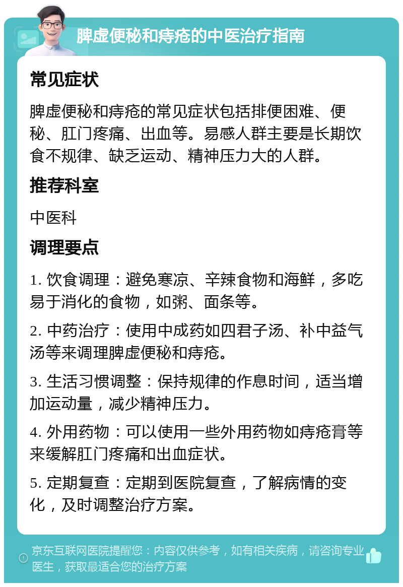 脾虚便秘和痔疮的中医治疗指南 常见症状 脾虚便秘和痔疮的常见症状包括排便困难、便秘、肛门疼痛、出血等。易感人群主要是长期饮食不规律、缺乏运动、精神压力大的人群。 推荐科室 中医科 调理要点 1. 饮食调理：避免寒凉、辛辣食物和海鲜，多吃易于消化的食物，如粥、面条等。 2. 中药治疗：使用中成药如四君子汤、补中益气汤等来调理脾虚便秘和痔疮。 3. 生活习惯调整：保持规律的作息时间，适当增加运动量，减少精神压力。 4. 外用药物：可以使用一些外用药物如痔疮膏等来缓解肛门疼痛和出血症状。 5. 定期复查：定期到医院复查，了解病情的变化，及时调整治疗方案。