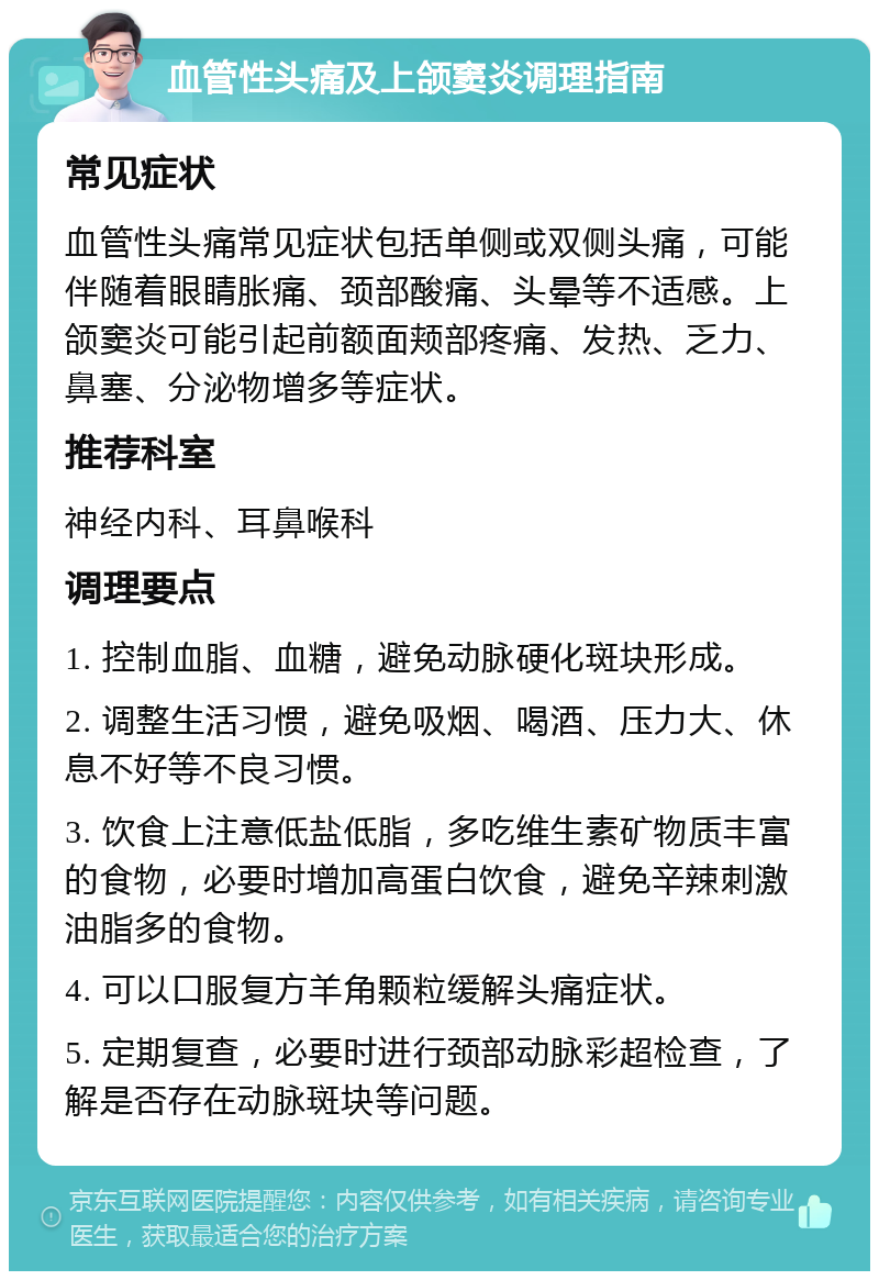 血管性头痛及上颌窦炎调理指南 常见症状 血管性头痛常见症状包括单侧或双侧头痛，可能伴随着眼睛胀痛、颈部酸痛、头晕等不适感。上颌窦炎可能引起前额面颊部疼痛、发热、乏力、鼻塞、分泌物增多等症状。 推荐科室 神经内科、耳鼻喉科 调理要点 1. 控制血脂、血糖，避免动脉硬化斑块形成。 2. 调整生活习惯，避免吸烟、喝酒、压力大、休息不好等不良习惯。 3. 饮食上注意低盐低脂，多吃维生素矿物质丰富的食物，必要时增加高蛋白饮食，避免辛辣刺激油脂多的食物。 4. 可以口服复方羊角颗粒缓解头痛症状。 5. 定期复查，必要时进行颈部动脉彩超检查，了解是否存在动脉斑块等问题。