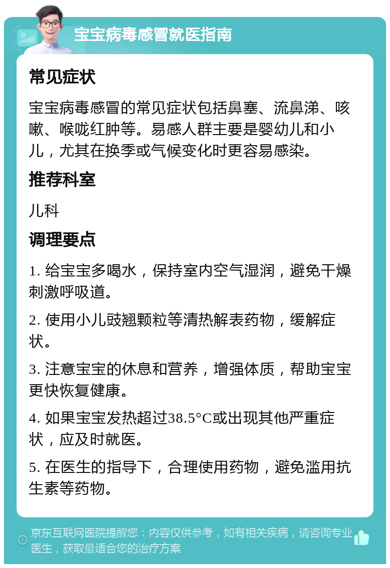 宝宝病毒感冒就医指南 常见症状 宝宝病毒感冒的常见症状包括鼻塞、流鼻涕、咳嗽、喉咙红肿等。易感人群主要是婴幼儿和小儿，尤其在换季或气候变化时更容易感染。 推荐科室 儿科 调理要点 1. 给宝宝多喝水，保持室内空气湿润，避免干燥刺激呼吸道。 2. 使用小儿豉翘颗粒等清热解表药物，缓解症状。 3. 注意宝宝的休息和营养，增强体质，帮助宝宝更快恢复健康。 4. 如果宝宝发热超过38.5°C或出现其他严重症状，应及时就医。 5. 在医生的指导下，合理使用药物，避免滥用抗生素等药物。