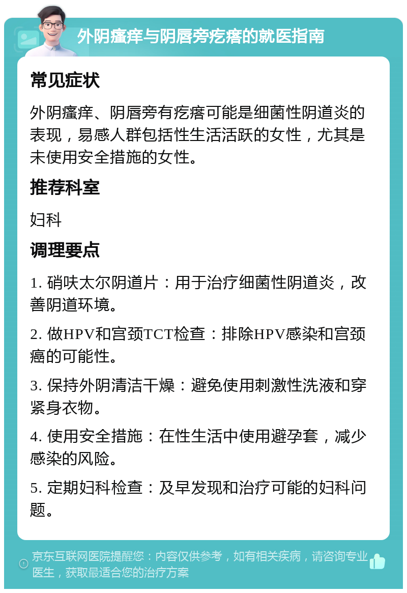 外阴瘙痒与阴唇旁疙瘩的就医指南 常见症状 外阴瘙痒、阴唇旁有疙瘩可能是细菌性阴道炎的表现，易感人群包括性生活活跃的女性，尤其是未使用安全措施的女性。 推荐科室 妇科 调理要点 1. 硝呋太尔阴道片：用于治疗细菌性阴道炎，改善阴道环境。 2. 做HPV和宫颈TCT检查：排除HPV感染和宫颈癌的可能性。 3. 保持外阴清洁干燥：避免使用刺激性洗液和穿紧身衣物。 4. 使用安全措施：在性生活中使用避孕套，减少感染的风险。 5. 定期妇科检查：及早发现和治疗可能的妇科问题。