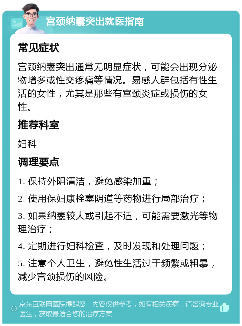 宫颈纳囊突出就医指南 常见症状 宫颈纳囊突出通常无明显症状，可能会出现分泌物增多或性交疼痛等情况。易感人群包括有性生活的女性，尤其是那些有宫颈炎症或损伤的女性。 推荐科室 妇科 调理要点 1. 保持外阴清洁，避免感染加重； 2. 使用保妇康栓塞阴道等药物进行局部治疗； 3. 如果纳囊较大或引起不适，可能需要激光等物理治疗； 4. 定期进行妇科检查，及时发现和处理问题； 5. 注意个人卫生，避免性生活过于频繁或粗暴，减少宫颈损伤的风险。