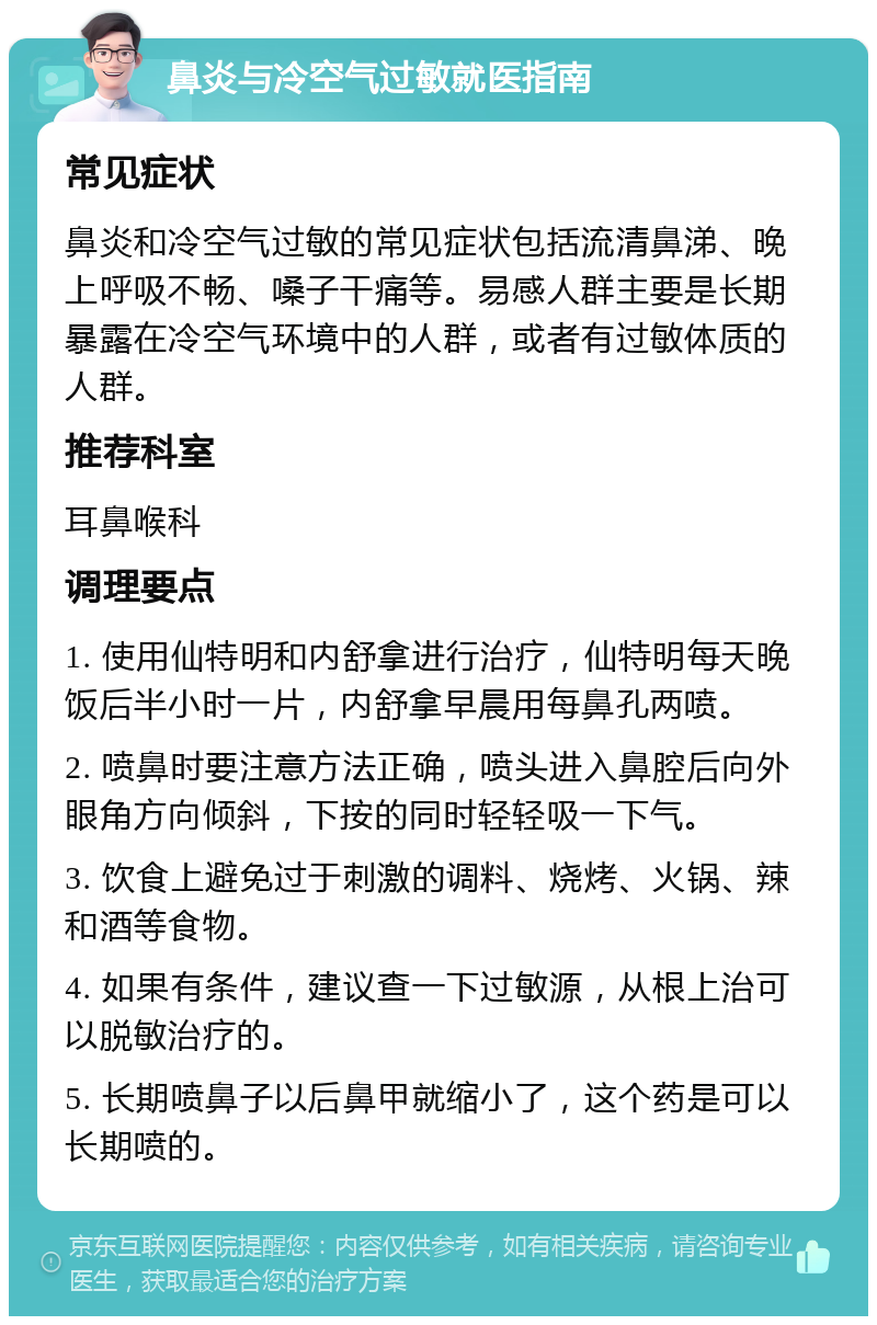 鼻炎与冷空气过敏就医指南 常见症状 鼻炎和冷空气过敏的常见症状包括流清鼻涕、晚上呼吸不畅、嗓子干痛等。易感人群主要是长期暴露在冷空气环境中的人群，或者有过敏体质的人群。 推荐科室 耳鼻喉科 调理要点 1. 使用仙特明和内舒拿进行治疗，仙特明每天晚饭后半小时一片，内舒拿早晨用每鼻孔两喷。 2. 喷鼻时要注意方法正确，喷头进入鼻腔后向外眼角方向倾斜，下按的同时轻轻吸一下气。 3. 饮食上避免过于刺激的调料、烧烤、火锅、辣和酒等食物。 4. 如果有条件，建议查一下过敏源，从根上治可以脱敏治疗的。 5. 长期喷鼻子以后鼻甲就缩小了，这个药是可以长期喷的。