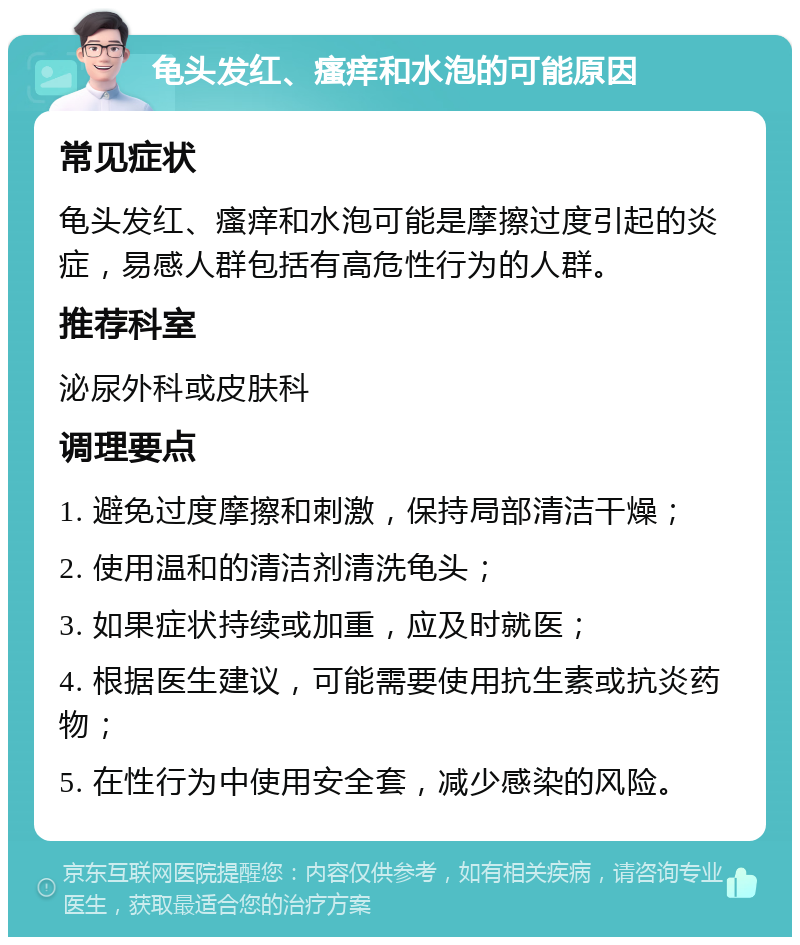 龟头发红、瘙痒和水泡的可能原因 常见症状 龟头发红、瘙痒和水泡可能是摩擦过度引起的炎症，易感人群包括有高危性行为的人群。 推荐科室 泌尿外科或皮肤科 调理要点 1. 避免过度摩擦和刺激，保持局部清洁干燥； 2. 使用温和的清洁剂清洗龟头； 3. 如果症状持续或加重，应及时就医； 4. 根据医生建议，可能需要使用抗生素或抗炎药物； 5. 在性行为中使用安全套，减少感染的风险。