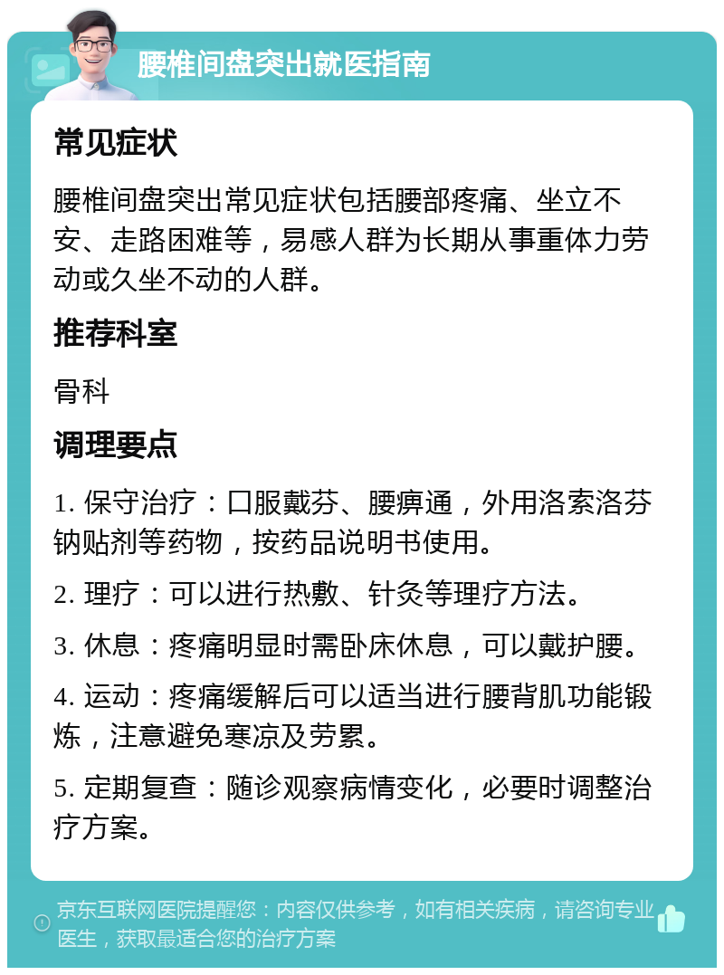 腰椎间盘突出就医指南 常见症状 腰椎间盘突出常见症状包括腰部疼痛、坐立不安、走路困难等，易感人群为长期从事重体力劳动或久坐不动的人群。 推荐科室 骨科 调理要点 1. 保守治疗：口服戴芬、腰痹通，外用洛索洛芬钠贴剂等药物，按药品说明书使用。 2. 理疗：可以进行热敷、针灸等理疗方法。 3. 休息：疼痛明显时需卧床休息，可以戴护腰。 4. 运动：疼痛缓解后可以适当进行腰背肌功能锻炼，注意避免寒凉及劳累。 5. 定期复查：随诊观察病情变化，必要时调整治疗方案。