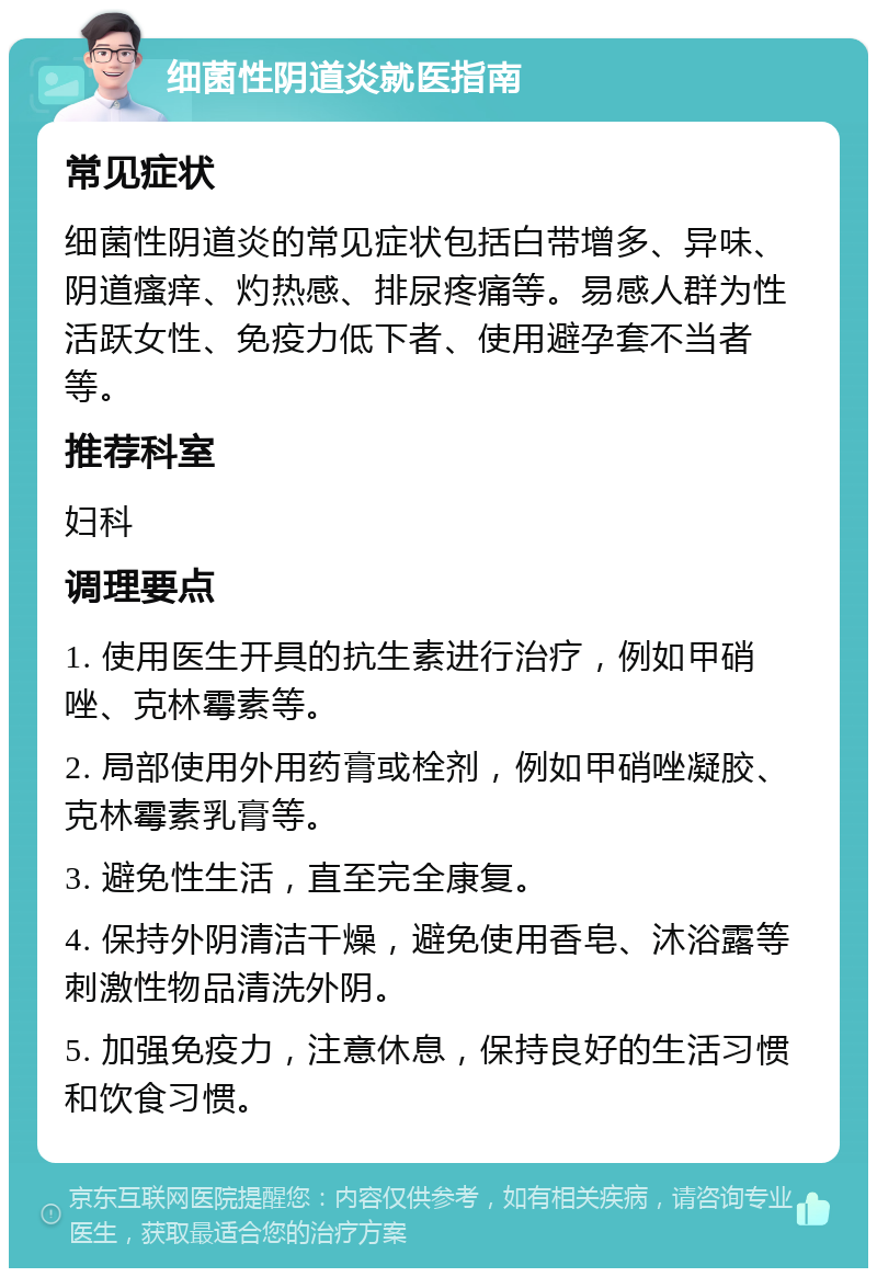 细菌性阴道炎就医指南 常见症状 细菌性阴道炎的常见症状包括白带增多、异味、阴道瘙痒、灼热感、排尿疼痛等。易感人群为性活跃女性、免疫力低下者、使用避孕套不当者等。 推荐科室 妇科 调理要点 1. 使用医生开具的抗生素进行治疗，例如甲硝唑、克林霉素等。 2. 局部使用外用药膏或栓剂，例如甲硝唑凝胶、克林霉素乳膏等。 3. 避免性生活，直至完全康复。 4. 保持外阴清洁干燥，避免使用香皂、沐浴露等刺激性物品清洗外阴。 5. 加强免疫力，注意休息，保持良好的生活习惯和饮食习惯。