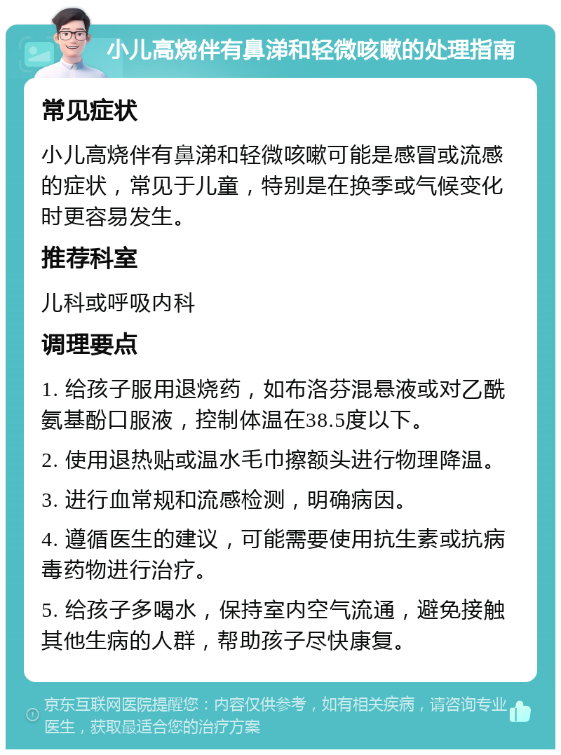 小儿高烧伴有鼻涕和轻微咳嗽的处理指南 常见症状 小儿高烧伴有鼻涕和轻微咳嗽可能是感冒或流感的症状，常见于儿童，特别是在换季或气候变化时更容易发生。 推荐科室 儿科或呼吸内科 调理要点 1. 给孩子服用退烧药，如布洛芬混悬液或对乙酰氨基酚口服液，控制体温在38.5度以下。 2. 使用退热贴或温水毛巾擦额头进行物理降温。 3. 进行血常规和流感检测，明确病因。 4. 遵循医生的建议，可能需要使用抗生素或抗病毒药物进行治疗。 5. 给孩子多喝水，保持室内空气流通，避免接触其他生病的人群，帮助孩子尽快康复。