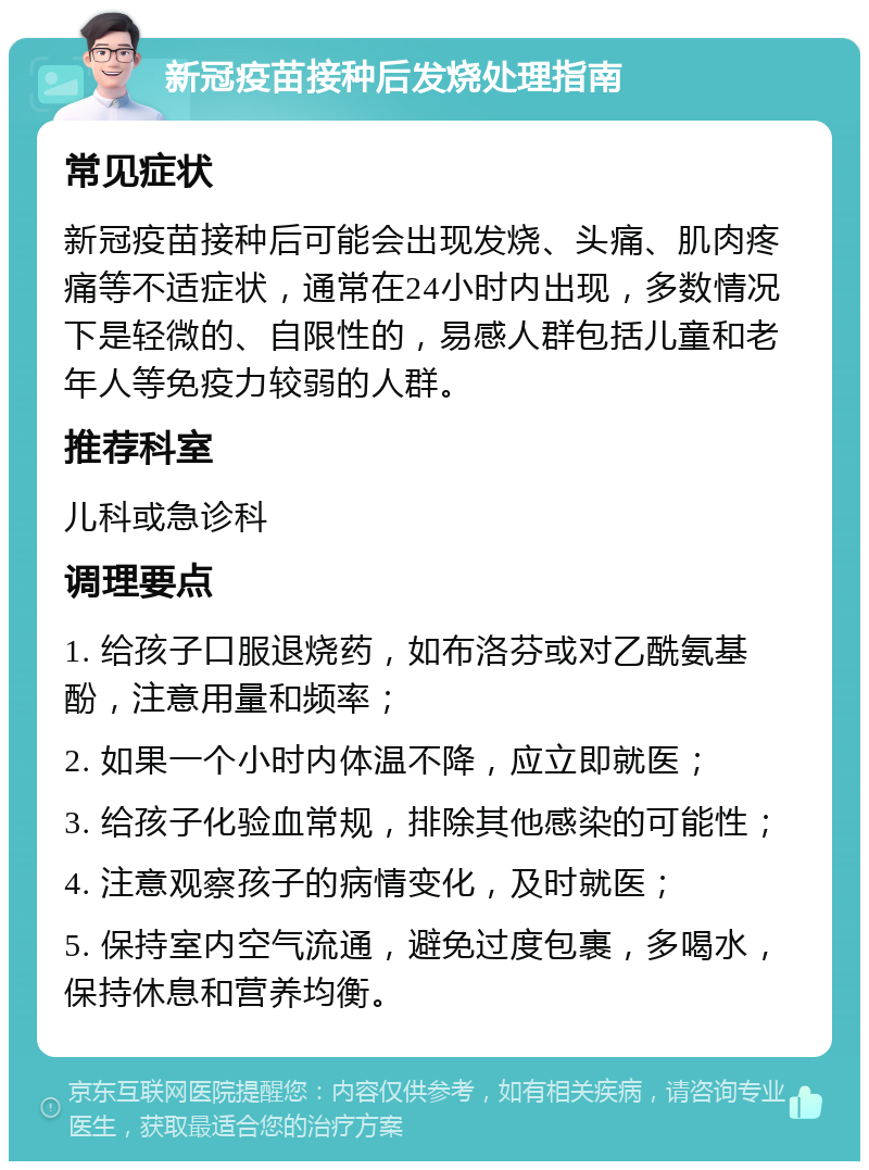 新冠疫苗接种后发烧处理指南 常见症状 新冠疫苗接种后可能会出现发烧、头痛、肌肉疼痛等不适症状，通常在24小时内出现，多数情况下是轻微的、自限性的，易感人群包括儿童和老年人等免疫力较弱的人群。 推荐科室 儿科或急诊科 调理要点 1. 给孩子口服退烧药，如布洛芬或对乙酰氨基酚，注意用量和频率； 2. 如果一个小时内体温不降，应立即就医； 3. 给孩子化验血常规，排除其他感染的可能性； 4. 注意观察孩子的病情变化，及时就医； 5. 保持室内空气流通，避免过度包裹，多喝水，保持休息和营养均衡。