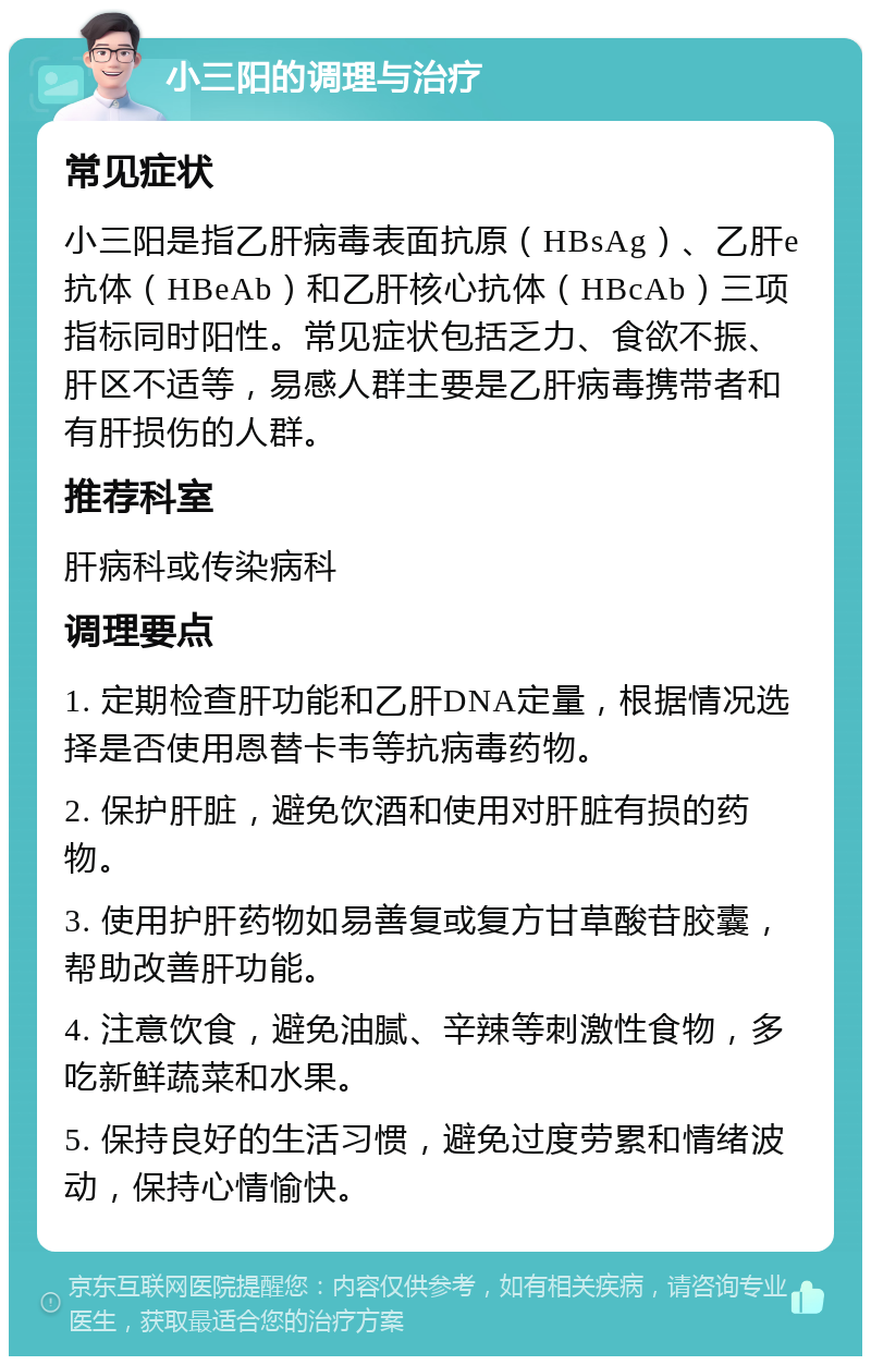 小三阳的调理与治疗 常见症状 小三阳是指乙肝病毒表面抗原（HBsAg）、乙肝e抗体（HBeAb）和乙肝核心抗体（HBcAb）三项指标同时阳性。常见症状包括乏力、食欲不振、肝区不适等，易感人群主要是乙肝病毒携带者和有肝损伤的人群。 推荐科室 肝病科或传染病科 调理要点 1. 定期检查肝功能和乙肝DNA定量，根据情况选择是否使用恩替卡韦等抗病毒药物。 2. 保护肝脏，避免饮酒和使用对肝脏有损的药物。 3. 使用护肝药物如易善复或复方甘草酸苷胶囊，帮助改善肝功能。 4. 注意饮食，避免油腻、辛辣等刺激性食物，多吃新鲜蔬菜和水果。 5. 保持良好的生活习惯，避免过度劳累和情绪波动，保持心情愉快。