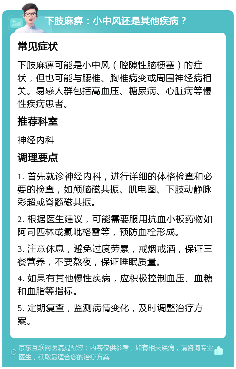 下肢麻痹：小中风还是其他疾病？ 常见症状 下肢麻痹可能是小中风（腔隙性脑梗塞）的症状，但也可能与腰椎、胸椎病变或周围神经病相关。易感人群包括高血压、糖尿病、心脏病等慢性疾病患者。 推荐科室 神经内科 调理要点 1. 首先就诊神经内科，进行详细的体格检查和必要的检查，如颅脑磁共振、肌电图、下肢动静脉彩超或脊髓磁共振。 2. 根据医生建议，可能需要服用抗血小板药物如阿司匹林或氯吡格雷等，预防血栓形成。 3. 注意休息，避免过度劳累，戒烟戒酒，保证三餐营养，不要熬夜，保证睡眠质量。 4. 如果有其他慢性疾病，应积极控制血压、血糖和血脂等指标。 5. 定期复查，监测病情变化，及时调整治疗方案。