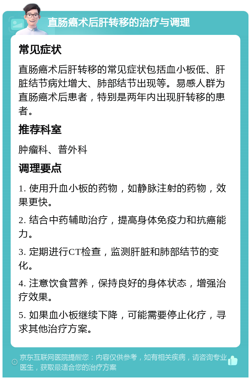 直肠癌术后肝转移的治疗与调理 常见症状 直肠癌术后肝转移的常见症状包括血小板低、肝脏结节病灶增大、肺部结节出现等。易感人群为直肠癌术后患者，特别是两年内出现肝转移的患者。 推荐科室 肿瘤科、普外科 调理要点 1. 使用升血小板的药物，如静脉注射的药物，效果更快。 2. 结合中药辅助治疗，提高身体免疫力和抗癌能力。 3. 定期进行CT检查，监测肝脏和肺部结节的变化。 4. 注意饮食营养，保持良好的身体状态，增强治疗效果。 5. 如果血小板继续下降，可能需要停止化疗，寻求其他治疗方案。