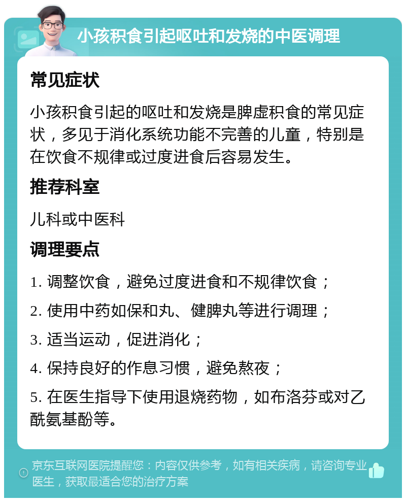 小孩积食引起呕吐和发烧的中医调理 常见症状 小孩积食引起的呕吐和发烧是脾虚积食的常见症状，多见于消化系统功能不完善的儿童，特别是在饮食不规律或过度进食后容易发生。 推荐科室 儿科或中医科 调理要点 1. 调整饮食，避免过度进食和不规律饮食； 2. 使用中药如保和丸、健脾丸等进行调理； 3. 适当运动，促进消化； 4. 保持良好的作息习惯，避免熬夜； 5. 在医生指导下使用退烧药物，如布洛芬或对乙酰氨基酚等。