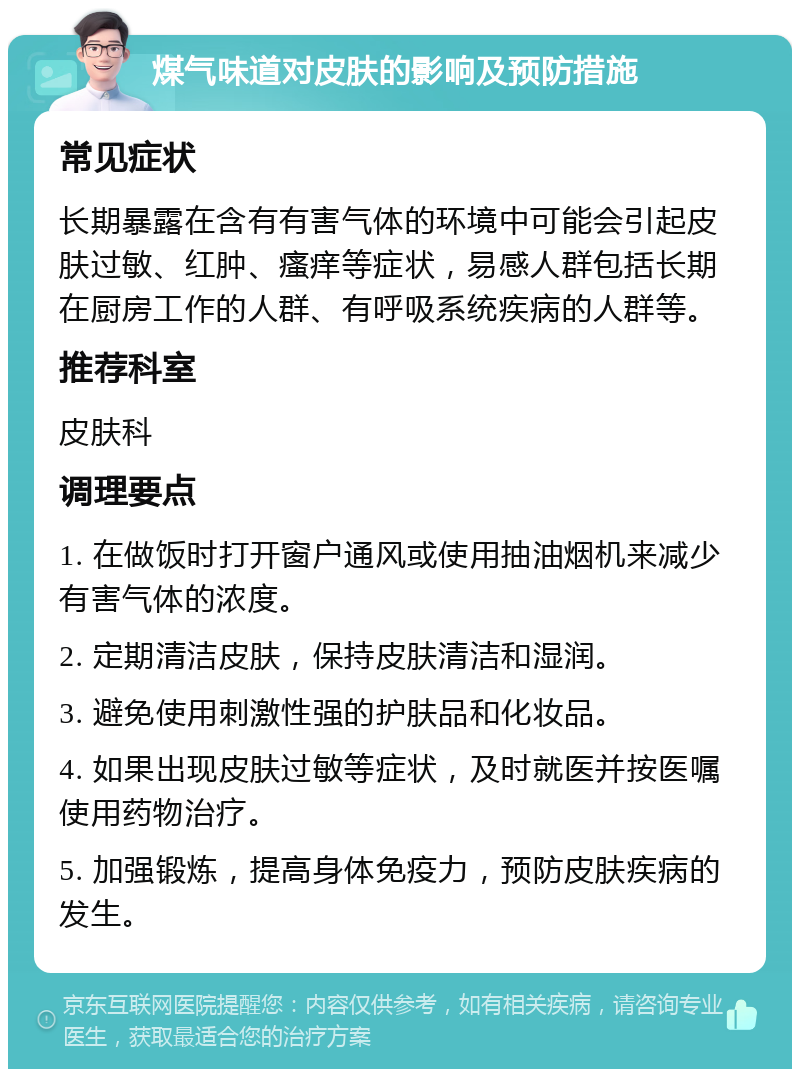 煤气味道对皮肤的影响及预防措施 常见症状 长期暴露在含有有害气体的环境中可能会引起皮肤过敏、红肿、瘙痒等症状，易感人群包括长期在厨房工作的人群、有呼吸系统疾病的人群等。 推荐科室 皮肤科 调理要点 1. 在做饭时打开窗户通风或使用抽油烟机来减少有害气体的浓度。 2. 定期清洁皮肤，保持皮肤清洁和湿润。 3. 避免使用刺激性强的护肤品和化妆品。 4. 如果出现皮肤过敏等症状，及时就医并按医嘱使用药物治疗。 5. 加强锻炼，提高身体免疫力，预防皮肤疾病的发生。