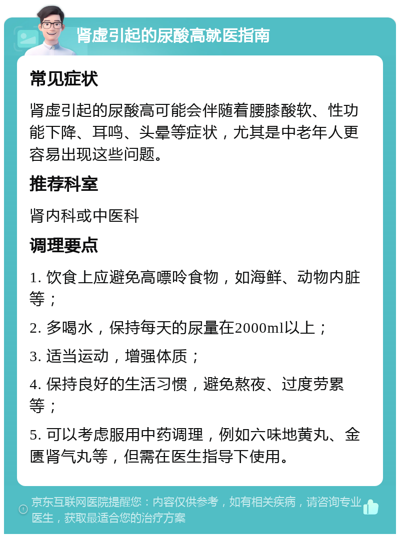 肾虚引起的尿酸高就医指南 常见症状 肾虚引起的尿酸高可能会伴随着腰膝酸软、性功能下降、耳鸣、头晕等症状，尤其是中老年人更容易出现这些问题。 推荐科室 肾内科或中医科 调理要点 1. 饮食上应避免高嘌呤食物，如海鲜、动物内脏等； 2. 多喝水，保持每天的尿量在2000ml以上； 3. 适当运动，增强体质； 4. 保持良好的生活习惯，避免熬夜、过度劳累等； 5. 可以考虑服用中药调理，例如六味地黄丸、金匮肾气丸等，但需在医生指导下使用。