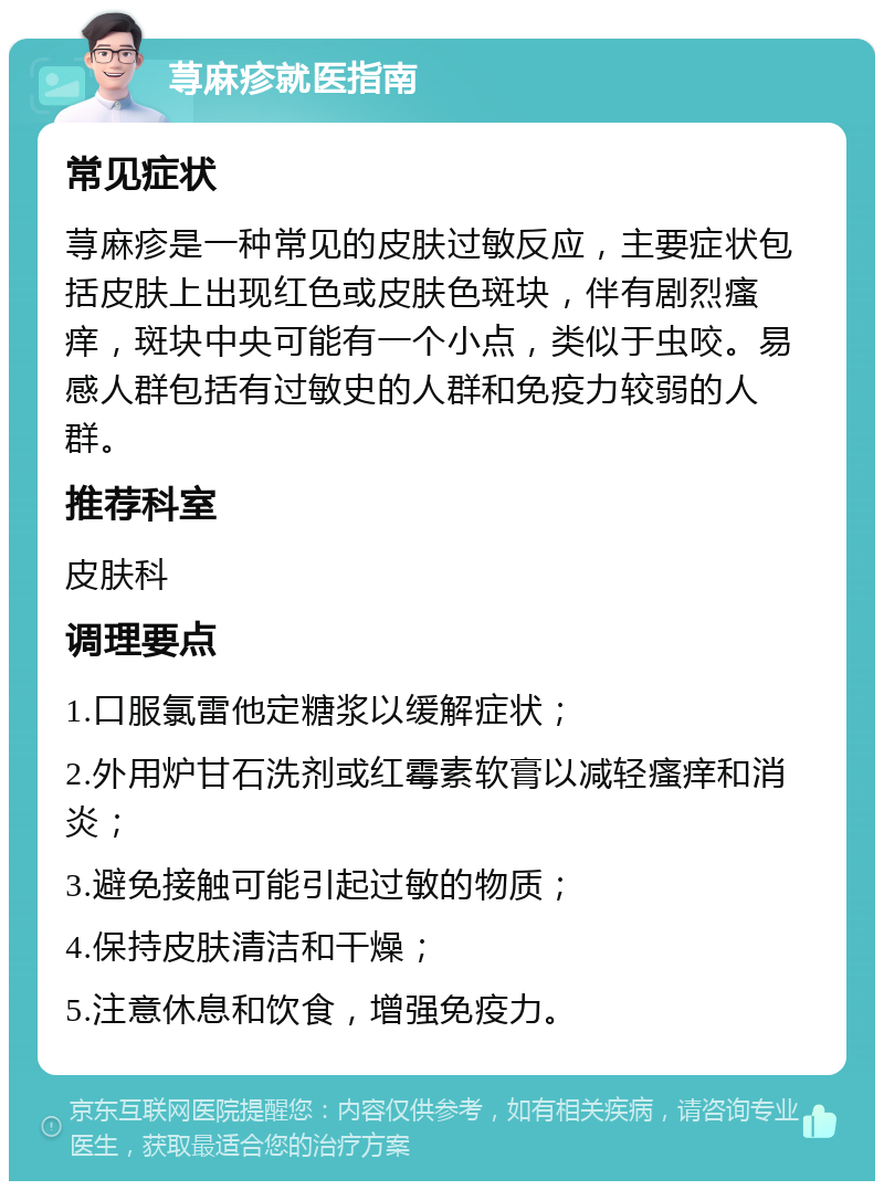 荨麻疹就医指南 常见症状 荨麻疹是一种常见的皮肤过敏反应，主要症状包括皮肤上出现红色或皮肤色斑块，伴有剧烈瘙痒，斑块中央可能有一个小点，类似于虫咬。易感人群包括有过敏史的人群和免疫力较弱的人群。 推荐科室 皮肤科 调理要点 1.口服氯雷他定糖浆以缓解症状； 2.外用炉甘石洗剂或红霉素软膏以减轻瘙痒和消炎； 3.避免接触可能引起过敏的物质； 4.保持皮肤清洁和干燥； 5.注意休息和饮食，增强免疫力。