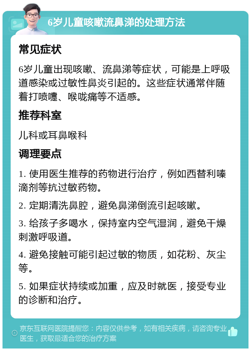 6岁儿童咳嗽流鼻涕的处理方法 常见症状 6岁儿童出现咳嗽、流鼻涕等症状，可能是上呼吸道感染或过敏性鼻炎引起的。这些症状通常伴随着打喷嚏、喉咙痛等不适感。 推荐科室 儿科或耳鼻喉科 调理要点 1. 使用医生推荐的药物进行治疗，例如西替利嗪滴剂等抗过敏药物。 2. 定期清洗鼻腔，避免鼻涕倒流引起咳嗽。 3. 给孩子多喝水，保持室内空气湿润，避免干燥刺激呼吸道。 4. 避免接触可能引起过敏的物质，如花粉、灰尘等。 5. 如果症状持续或加重，应及时就医，接受专业的诊断和治疗。