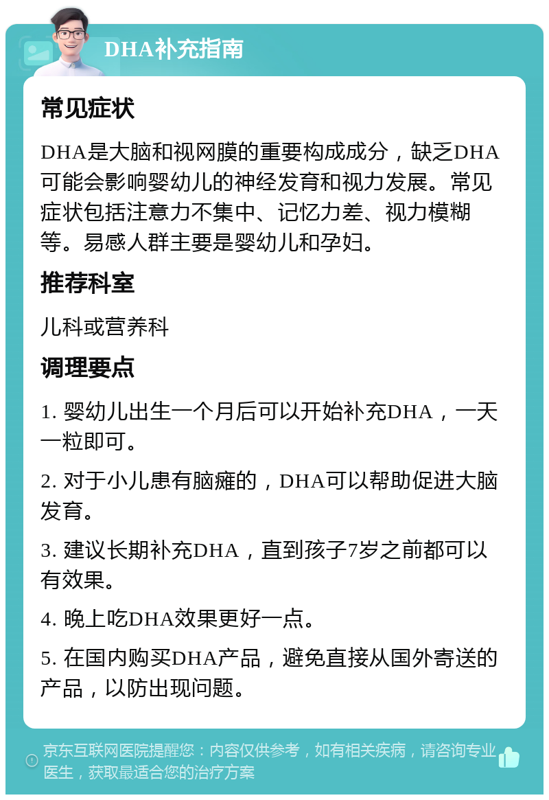 DHA补充指南 常见症状 DHA是大脑和视网膜的重要构成成分，缺乏DHA可能会影响婴幼儿的神经发育和视力发展。常见症状包括注意力不集中、记忆力差、视力模糊等。易感人群主要是婴幼儿和孕妇。 推荐科室 儿科或营养科 调理要点 1. 婴幼儿出生一个月后可以开始补充DHA，一天一粒即可。 2. 对于小儿患有脑瘫的，DHA可以帮助促进大脑发育。 3. 建议长期补充DHA，直到孩子7岁之前都可以有效果。 4. 晚上吃DHA效果更好一点。 5. 在国内购买DHA产品，避免直接从国外寄送的产品，以防出现问题。