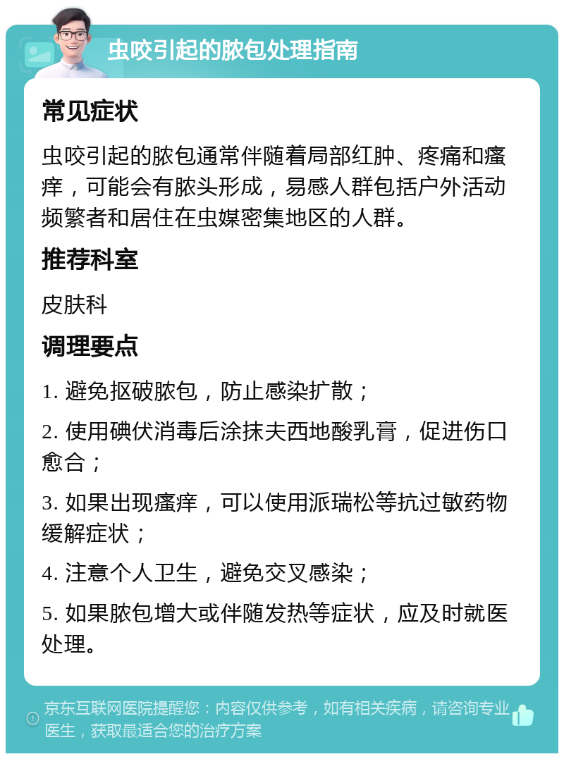 虫咬引起的脓包处理指南 常见症状 虫咬引起的脓包通常伴随着局部红肿、疼痛和瘙痒，可能会有脓头形成，易感人群包括户外活动频繁者和居住在虫媒密集地区的人群。 推荐科室 皮肤科 调理要点 1. 避免抠破脓包，防止感染扩散； 2. 使用碘伏消毒后涂抹夫西地酸乳膏，促进伤口愈合； 3. 如果出现瘙痒，可以使用派瑞松等抗过敏药物缓解症状； 4. 注意个人卫生，避免交叉感染； 5. 如果脓包增大或伴随发热等症状，应及时就医处理。