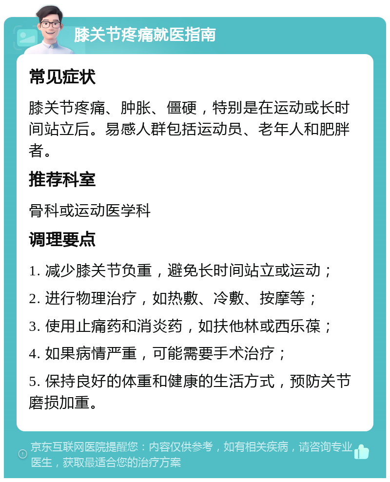 膝关节疼痛就医指南 常见症状 膝关节疼痛、肿胀、僵硬，特别是在运动或长时间站立后。易感人群包括运动员、老年人和肥胖者。 推荐科室 骨科或运动医学科 调理要点 1. 减少膝关节负重，避免长时间站立或运动； 2. 进行物理治疗，如热敷、冷敷、按摩等； 3. 使用止痛药和消炎药，如扶他林或西乐葆； 4. 如果病情严重，可能需要手术治疗； 5. 保持良好的体重和健康的生活方式，预防关节磨损加重。