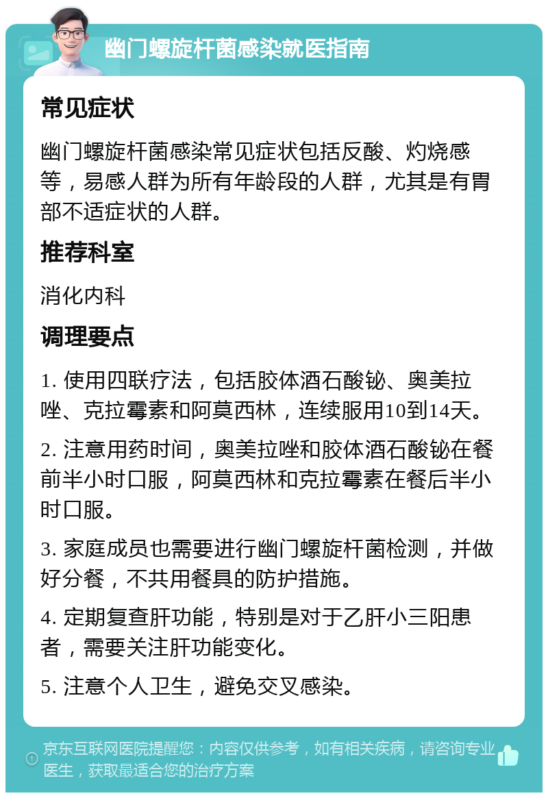 幽门螺旋杆菌感染就医指南 常见症状 幽门螺旋杆菌感染常见症状包括反酸、灼烧感等，易感人群为所有年龄段的人群，尤其是有胃部不适症状的人群。 推荐科室 消化内科 调理要点 1. 使用四联疗法，包括胶体酒石酸铋、奥美拉唑、克拉霉素和阿莫西林，连续服用10到14天。 2. 注意用药时间，奥美拉唑和胶体酒石酸铋在餐前半小时口服，阿莫西林和克拉霉素在餐后半小时口服。 3. 家庭成员也需要进行幽门螺旋杆菌检测，并做好分餐，不共用餐具的防护措施。 4. 定期复查肝功能，特别是对于乙肝小三阳患者，需要关注肝功能变化。 5. 注意个人卫生，避免交叉感染。