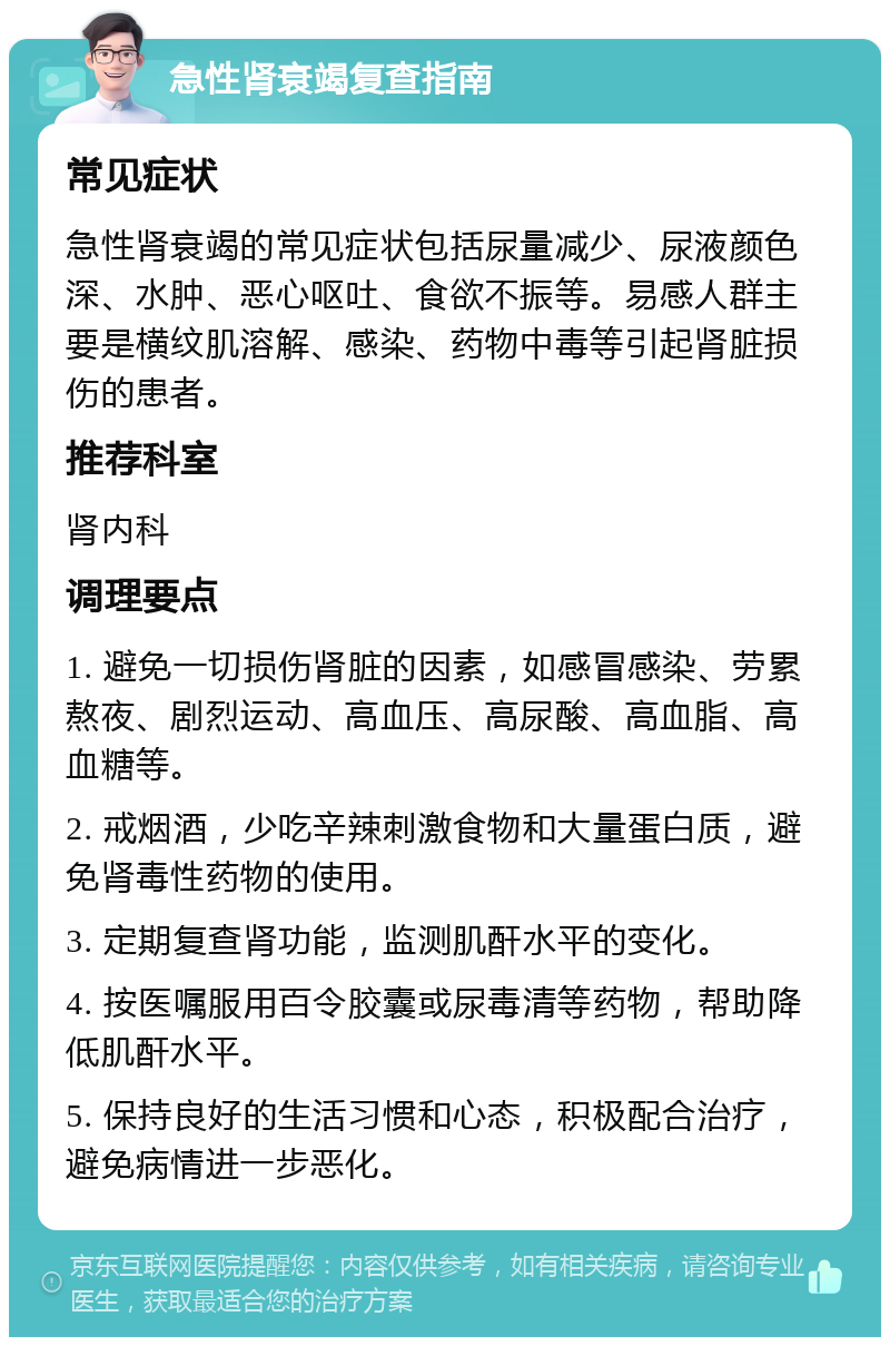 急性肾衰竭复查指南 常见症状 急性肾衰竭的常见症状包括尿量减少、尿液颜色深、水肿、恶心呕吐、食欲不振等。易感人群主要是横纹肌溶解、感染、药物中毒等引起肾脏损伤的患者。 推荐科室 肾内科 调理要点 1. 避免一切损伤肾脏的因素，如感冒感染、劳累熬夜、剧烈运动、高血压、高尿酸、高血脂、高血糖等。 2. 戒烟酒，少吃辛辣刺激食物和大量蛋白质，避免肾毒性药物的使用。 3. 定期复查肾功能，监测肌酐水平的变化。 4. 按医嘱服用百令胶囊或尿毒清等药物，帮助降低肌酐水平。 5. 保持良好的生活习惯和心态，积极配合治疗，避免病情进一步恶化。