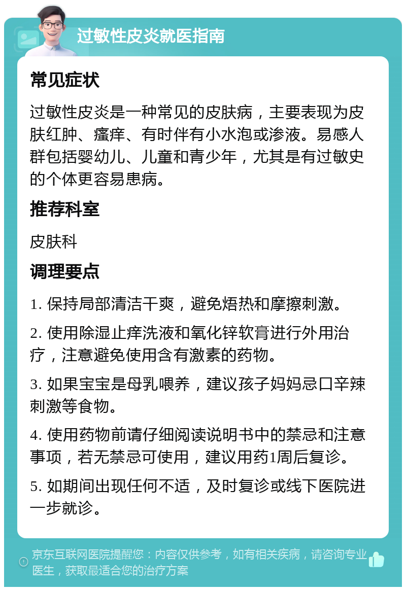 过敏性皮炎就医指南 常见症状 过敏性皮炎是一种常见的皮肤病，主要表现为皮肤红肿、瘙痒、有时伴有小水泡或渗液。易感人群包括婴幼儿、儿童和青少年，尤其是有过敏史的个体更容易患病。 推荐科室 皮肤科 调理要点 1. 保持局部清洁干爽，避免焐热和摩擦刺激。 2. 使用除湿止痒洗液和氧化锌软膏进行外用治疗，注意避免使用含有激素的药物。 3. 如果宝宝是母乳喂养，建议孩子妈妈忌口辛辣刺激等食物。 4. 使用药物前请仔细阅读说明书中的禁忌和注意事项，若无禁忌可使用，建议用药1周后复诊。 5. 如期间出现任何不适，及时复诊或线下医院进一步就诊。