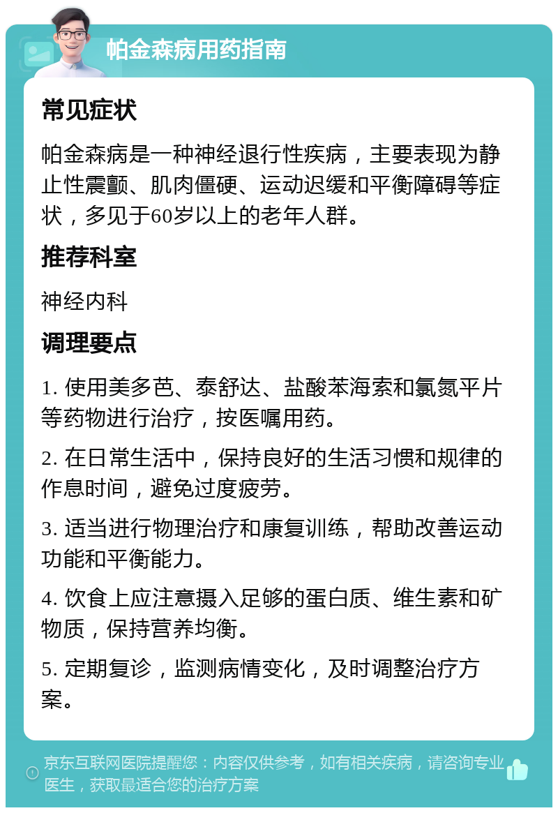 帕金森病用药指南 常见症状 帕金森病是一种神经退行性疾病，主要表现为静止性震颤、肌肉僵硬、运动迟缓和平衡障碍等症状，多见于60岁以上的老年人群。 推荐科室 神经内科 调理要点 1. 使用美多芭、泰舒达、盐酸苯海索和氯氮平片等药物进行治疗，按医嘱用药。 2. 在日常生活中，保持良好的生活习惯和规律的作息时间，避免过度疲劳。 3. 适当进行物理治疗和康复训练，帮助改善运动功能和平衡能力。 4. 饮食上应注意摄入足够的蛋白质、维生素和矿物质，保持营养均衡。 5. 定期复诊，监测病情变化，及时调整治疗方案。