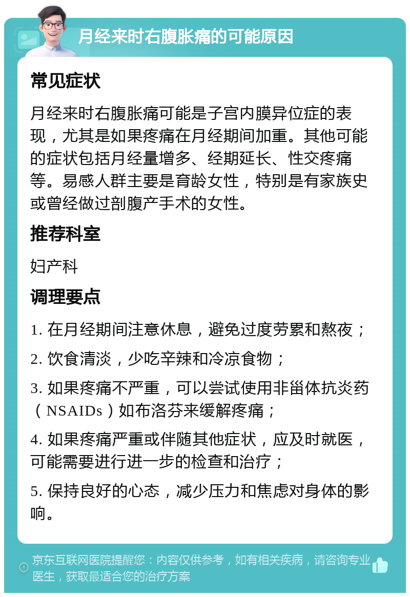 月经来时右腹胀痛的可能原因 常见症状 月经来时右腹胀痛可能是子宫内膜异位症的表现，尤其是如果疼痛在月经期间加重。其他可能的症状包括月经量增多、经期延长、性交疼痛等。易感人群主要是育龄女性，特别是有家族史或曾经做过剖腹产手术的女性。 推荐科室 妇产科 调理要点 1. 在月经期间注意休息，避免过度劳累和熬夜； 2. 饮食清淡，少吃辛辣和冷凉食物； 3. 如果疼痛不严重，可以尝试使用非甾体抗炎药（NSAIDs）如布洛芬来缓解疼痛； 4. 如果疼痛严重或伴随其他症状，应及时就医，可能需要进行进一步的检查和治疗； 5. 保持良好的心态，减少压力和焦虑对身体的影响。