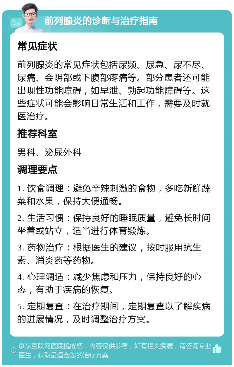 前列腺炎的诊断与治疗指南 常见症状 前列腺炎的常见症状包括尿频、尿急、尿不尽、尿痛、会阴部或下腹部疼痛等。部分患者还可能出现性功能障碍，如早泄、勃起功能障碍等。这些症状可能会影响日常生活和工作，需要及时就医治疗。 推荐科室 男科、泌尿外科 调理要点 1. 饮食调理：避免辛辣刺激的食物，多吃新鲜蔬菜和水果，保持大便通畅。 2. 生活习惯：保持良好的睡眠质量，避免长时间坐着或站立，适当进行体育锻炼。 3. 药物治疗：根据医生的建议，按时服用抗生素、消炎药等药物。 4. 心理调适：减少焦虑和压力，保持良好的心态，有助于疾病的恢复。 5. 定期复查：在治疗期间，定期复查以了解疾病的进展情况，及时调整治疗方案。