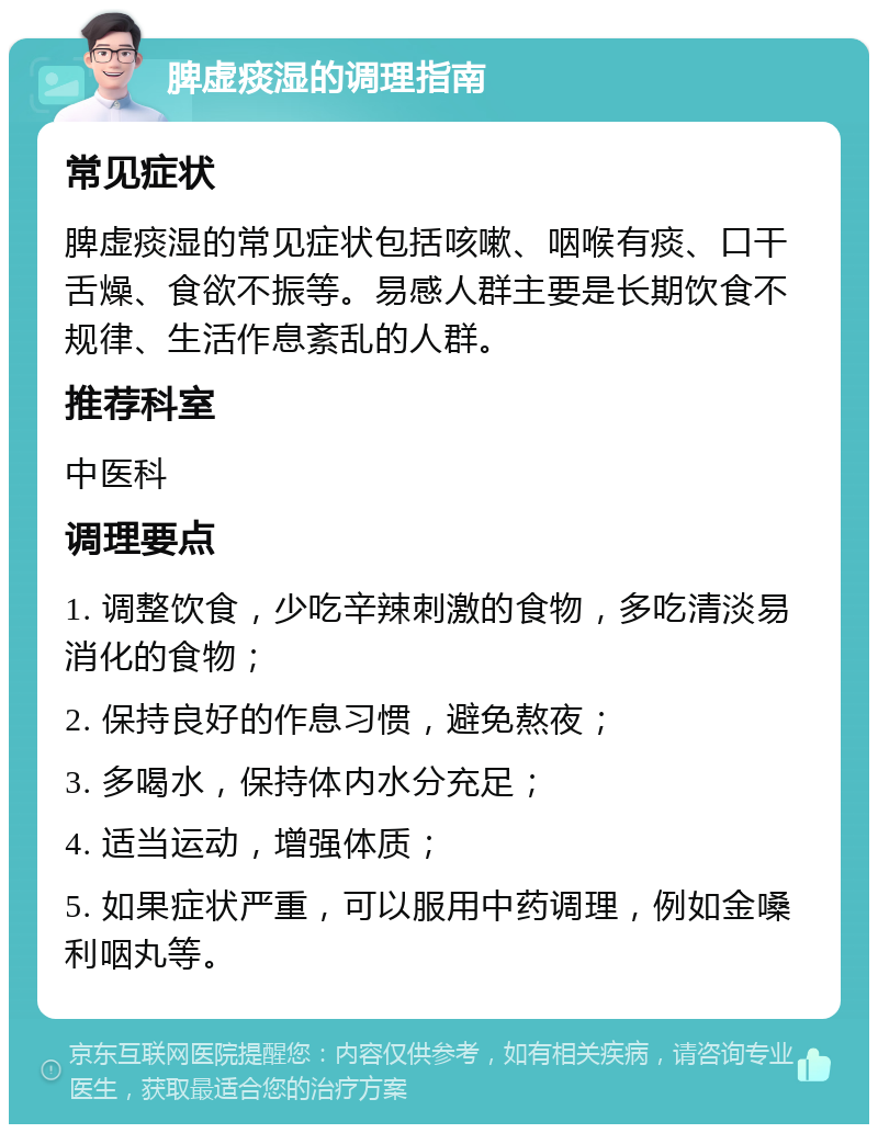 脾虚痰湿的调理指南 常见症状 脾虚痰湿的常见症状包括咳嗽、咽喉有痰、口干舌燥、食欲不振等。易感人群主要是长期饮食不规律、生活作息紊乱的人群。 推荐科室 中医科 调理要点 1. 调整饮食，少吃辛辣刺激的食物，多吃清淡易消化的食物； 2. 保持良好的作息习惯，避免熬夜； 3. 多喝水，保持体内水分充足； 4. 适当运动，增强体质； 5. 如果症状严重，可以服用中药调理，例如金嗓利咽丸等。