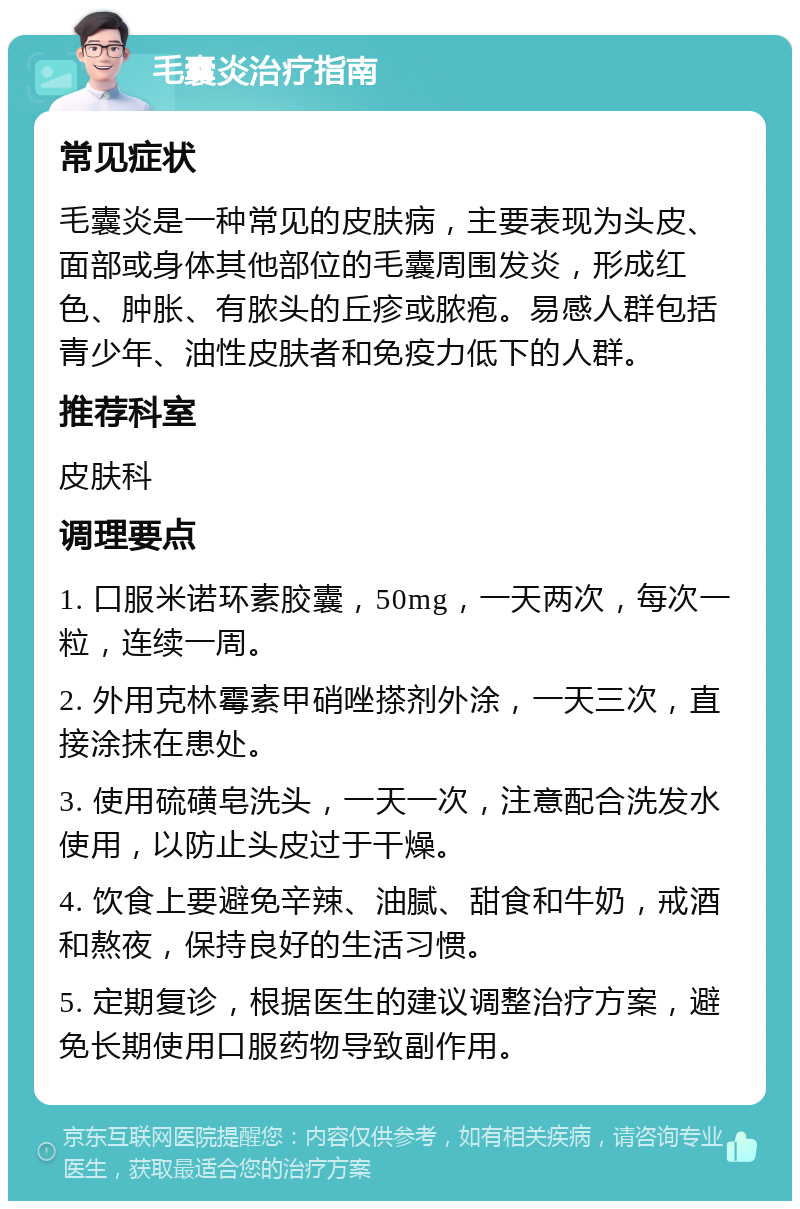 毛囊炎治疗指南 常见症状 毛囊炎是一种常见的皮肤病，主要表现为头皮、面部或身体其他部位的毛囊周围发炎，形成红色、肿胀、有脓头的丘疹或脓疱。易感人群包括青少年、油性皮肤者和免疫力低下的人群。 推荐科室 皮肤科 调理要点 1. 口服米诺环素胶囊，50mg，一天两次，每次一粒，连续一周。 2. 外用克林霉素甲硝唑搽剂外涂，一天三次，直接涂抹在患处。 3. 使用硫磺皂洗头，一天一次，注意配合洗发水使用，以防止头皮过于干燥。 4. 饮食上要避免辛辣、油腻、甜食和牛奶，戒酒和熬夜，保持良好的生活习惯。 5. 定期复诊，根据医生的建议调整治疗方案，避免长期使用口服药物导致副作用。