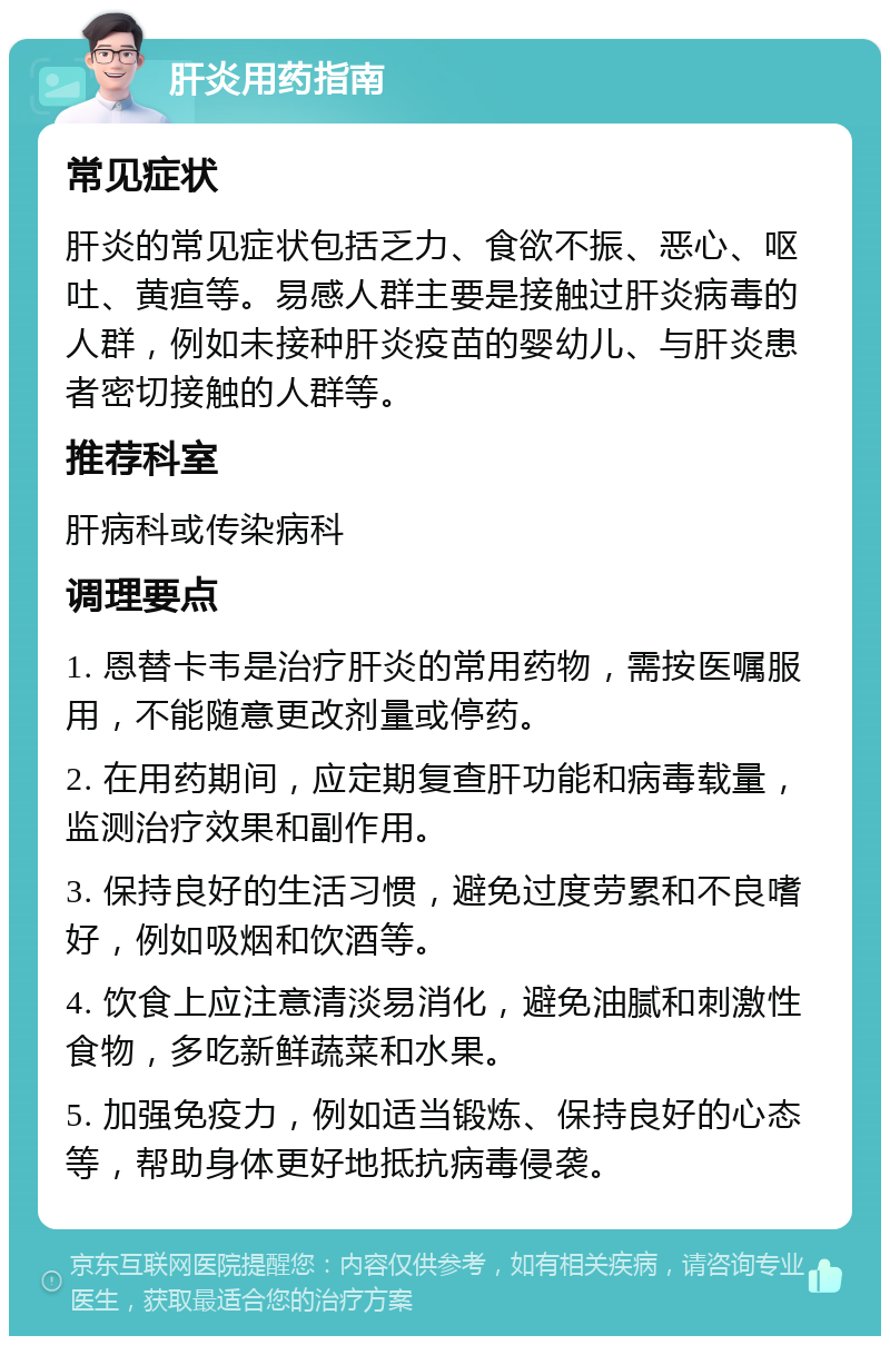 肝炎用药指南 常见症状 肝炎的常见症状包括乏力、食欲不振、恶心、呕吐、黄疸等。易感人群主要是接触过肝炎病毒的人群，例如未接种肝炎疫苗的婴幼儿、与肝炎患者密切接触的人群等。 推荐科室 肝病科或传染病科 调理要点 1. 恩替卡韦是治疗肝炎的常用药物，需按医嘱服用，不能随意更改剂量或停药。 2. 在用药期间，应定期复查肝功能和病毒载量，监测治疗效果和副作用。 3. 保持良好的生活习惯，避免过度劳累和不良嗜好，例如吸烟和饮酒等。 4. 饮食上应注意清淡易消化，避免油腻和刺激性食物，多吃新鲜蔬菜和水果。 5. 加强免疫力，例如适当锻炼、保持良好的心态等，帮助身体更好地抵抗病毒侵袭。