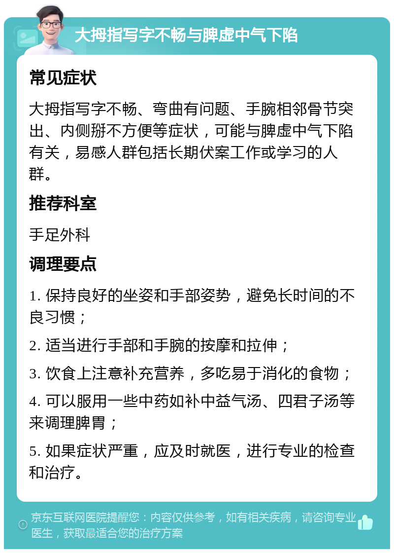 大拇指写字不畅与脾虚中气下陷 常见症状 大拇指写字不畅、弯曲有问题、手腕相邻骨节突出、内侧掰不方便等症状，可能与脾虚中气下陷有关，易感人群包括长期伏案工作或学习的人群。 推荐科室 手足外科 调理要点 1. 保持良好的坐姿和手部姿势，避免长时间的不良习惯； 2. 适当进行手部和手腕的按摩和拉伸； 3. 饮食上注意补充营养，多吃易于消化的食物； 4. 可以服用一些中药如补中益气汤、四君子汤等来调理脾胃； 5. 如果症状严重，应及时就医，进行专业的检查和治疗。