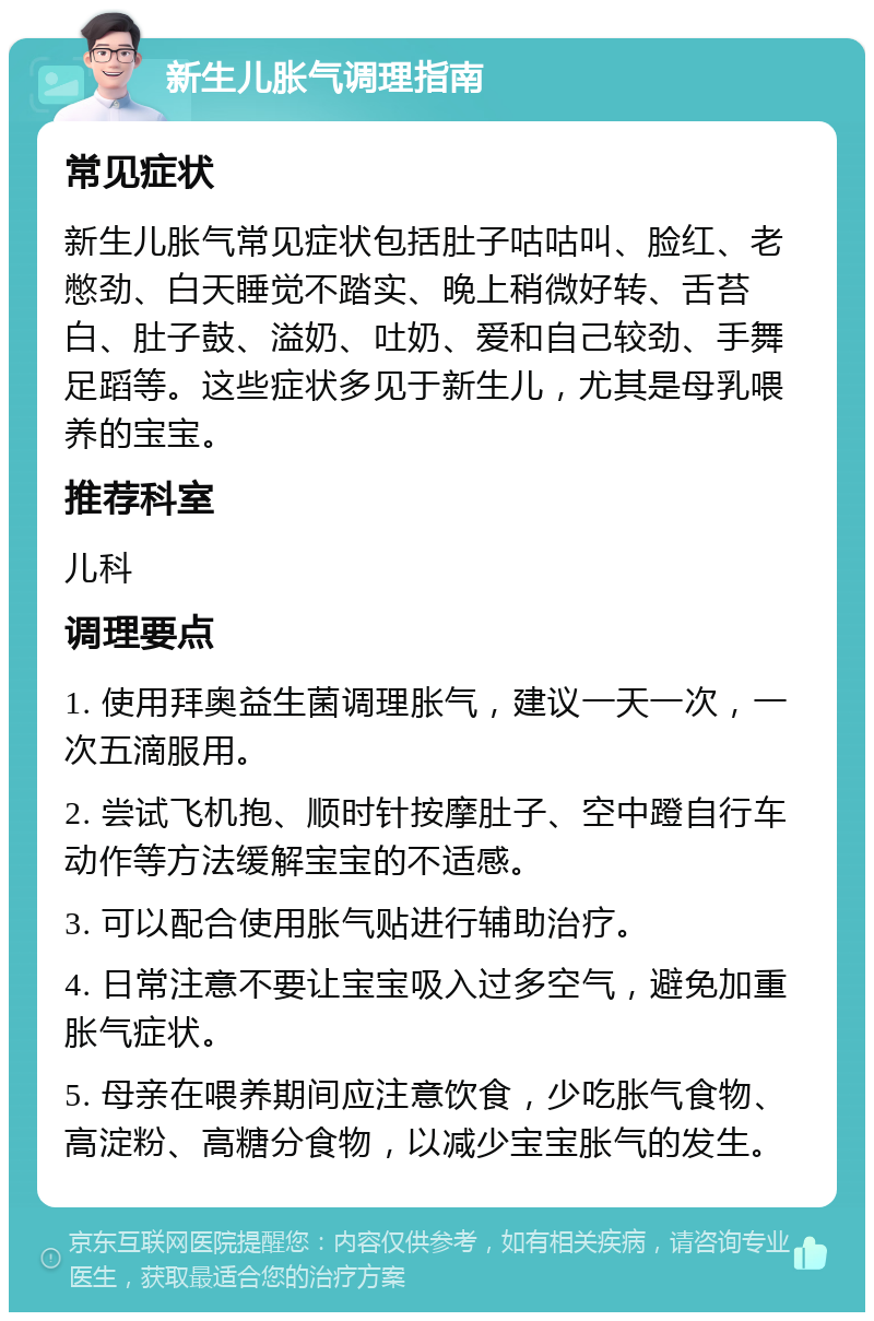 新生儿胀气调理指南 常见症状 新生儿胀气常见症状包括肚子咕咕叫、脸红、老憋劲、白天睡觉不踏实、晚上稍微好转、舌苔白、肚子鼓、溢奶、吐奶、爱和自己较劲、手舞足蹈等。这些症状多见于新生儿，尤其是母乳喂养的宝宝。 推荐科室 儿科 调理要点 1. 使用拜奥益生菌调理胀气，建议一天一次，一次五滴服用。 2. 尝试飞机抱、顺时针按摩肚子、空中蹬自行车动作等方法缓解宝宝的不适感。 3. 可以配合使用胀气贴进行辅助治疗。 4. 日常注意不要让宝宝吸入过多空气，避免加重胀气症状。 5. 母亲在喂养期间应注意饮食，少吃胀气食物、高淀粉、高糖分食物，以减少宝宝胀气的发生。