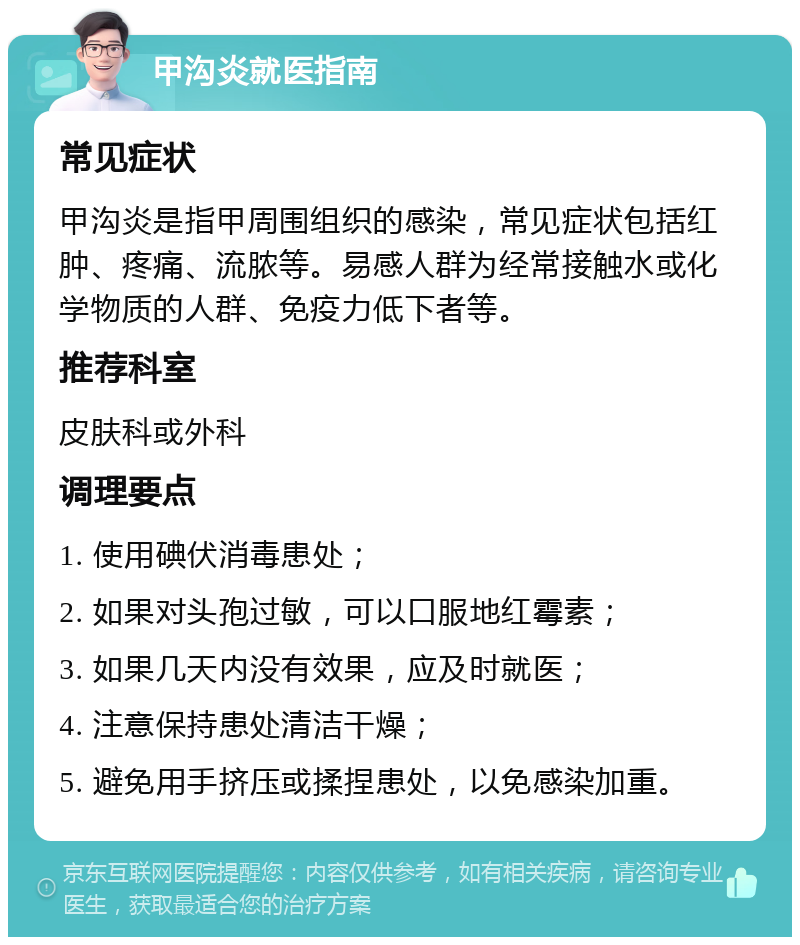 甲沟炎就医指南 常见症状 甲沟炎是指甲周围组织的感染，常见症状包括红肿、疼痛、流脓等。易感人群为经常接触水或化学物质的人群、免疫力低下者等。 推荐科室 皮肤科或外科 调理要点 1. 使用碘伏消毒患处； 2. 如果对头孢过敏，可以口服地红霉素； 3. 如果几天内没有效果，应及时就医； 4. 注意保持患处清洁干燥； 5. 避免用手挤压或揉捏患处，以免感染加重。