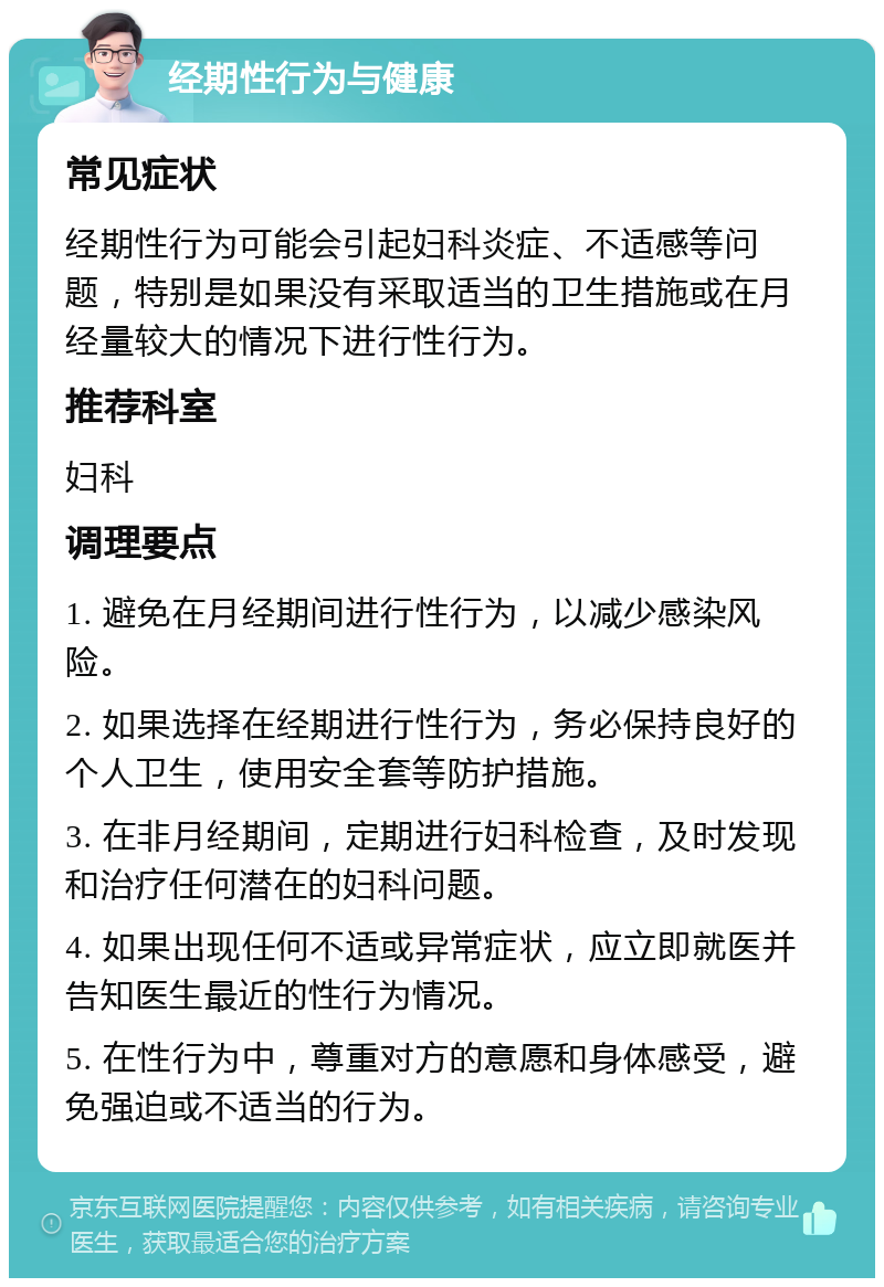 经期性行为与健康 常见症状 经期性行为可能会引起妇科炎症、不适感等问题，特别是如果没有采取适当的卫生措施或在月经量较大的情况下进行性行为。 推荐科室 妇科 调理要点 1. 避免在月经期间进行性行为，以减少感染风险。 2. 如果选择在经期进行性行为，务必保持良好的个人卫生，使用安全套等防护措施。 3. 在非月经期间，定期进行妇科检查，及时发现和治疗任何潜在的妇科问题。 4. 如果出现任何不适或异常症状，应立即就医并告知医生最近的性行为情况。 5. 在性行为中，尊重对方的意愿和身体感受，避免强迫或不适当的行为。