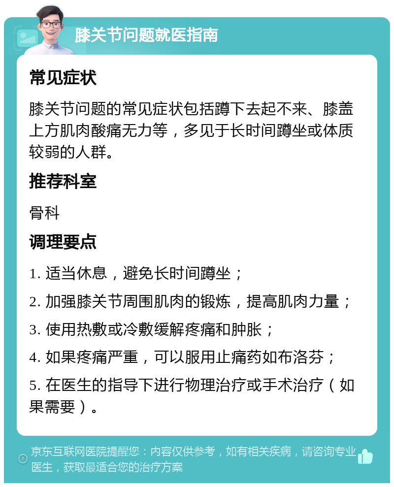 膝关节问题就医指南 常见症状 膝关节问题的常见症状包括蹲下去起不来、膝盖上方肌肉酸痛无力等，多见于长时间蹲坐或体质较弱的人群。 推荐科室 骨科 调理要点 1. 适当休息，避免长时间蹲坐； 2. 加强膝关节周围肌肉的锻炼，提高肌肉力量； 3. 使用热敷或冷敷缓解疼痛和肿胀； 4. 如果疼痛严重，可以服用止痛药如布洛芬； 5. 在医生的指导下进行物理治疗或手术治疗（如果需要）。