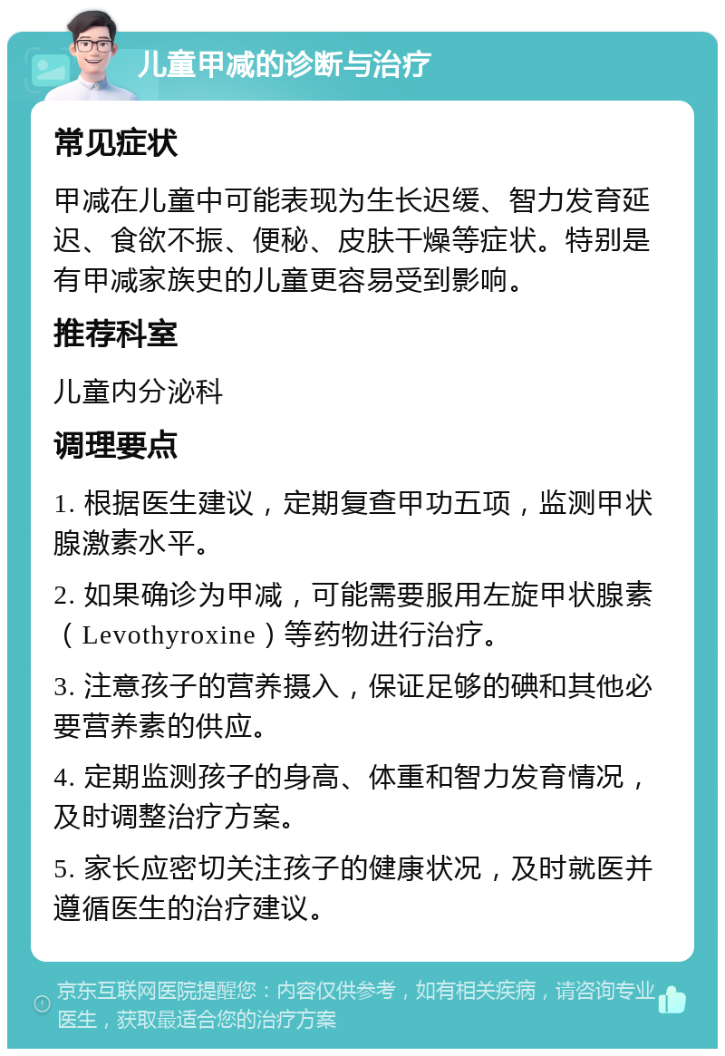 儿童甲减的诊断与治疗 常见症状 甲减在儿童中可能表现为生长迟缓、智力发育延迟、食欲不振、便秘、皮肤干燥等症状。特别是有甲减家族史的儿童更容易受到影响。 推荐科室 儿童内分泌科 调理要点 1. 根据医生建议，定期复查甲功五项，监测甲状腺激素水平。 2. 如果确诊为甲减，可能需要服用左旋甲状腺素（Levothyroxine）等药物进行治疗。 3. 注意孩子的营养摄入，保证足够的碘和其他必要营养素的供应。 4. 定期监测孩子的身高、体重和智力发育情况，及时调整治疗方案。 5. 家长应密切关注孩子的健康状况，及时就医并遵循医生的治疗建议。