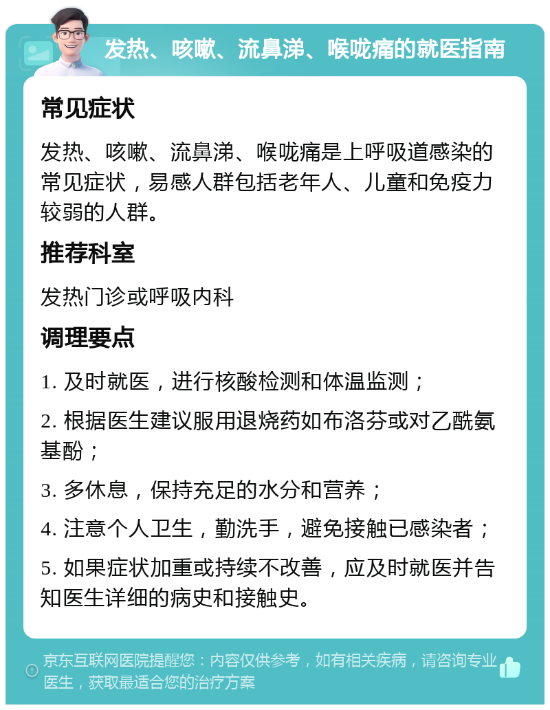 发热、咳嗽、流鼻涕、喉咙痛的就医指南 常见症状 发热、咳嗽、流鼻涕、喉咙痛是上呼吸道感染的常见症状，易感人群包括老年人、儿童和免疫力较弱的人群。 推荐科室 发热门诊或呼吸内科 调理要点 1. 及时就医，进行核酸检测和体温监测； 2. 根据医生建议服用退烧药如布洛芬或对乙酰氨基酚； 3. 多休息，保持充足的水分和营养； 4. 注意个人卫生，勤洗手，避免接触已感染者； 5. 如果症状加重或持续不改善，应及时就医并告知医生详细的病史和接触史。