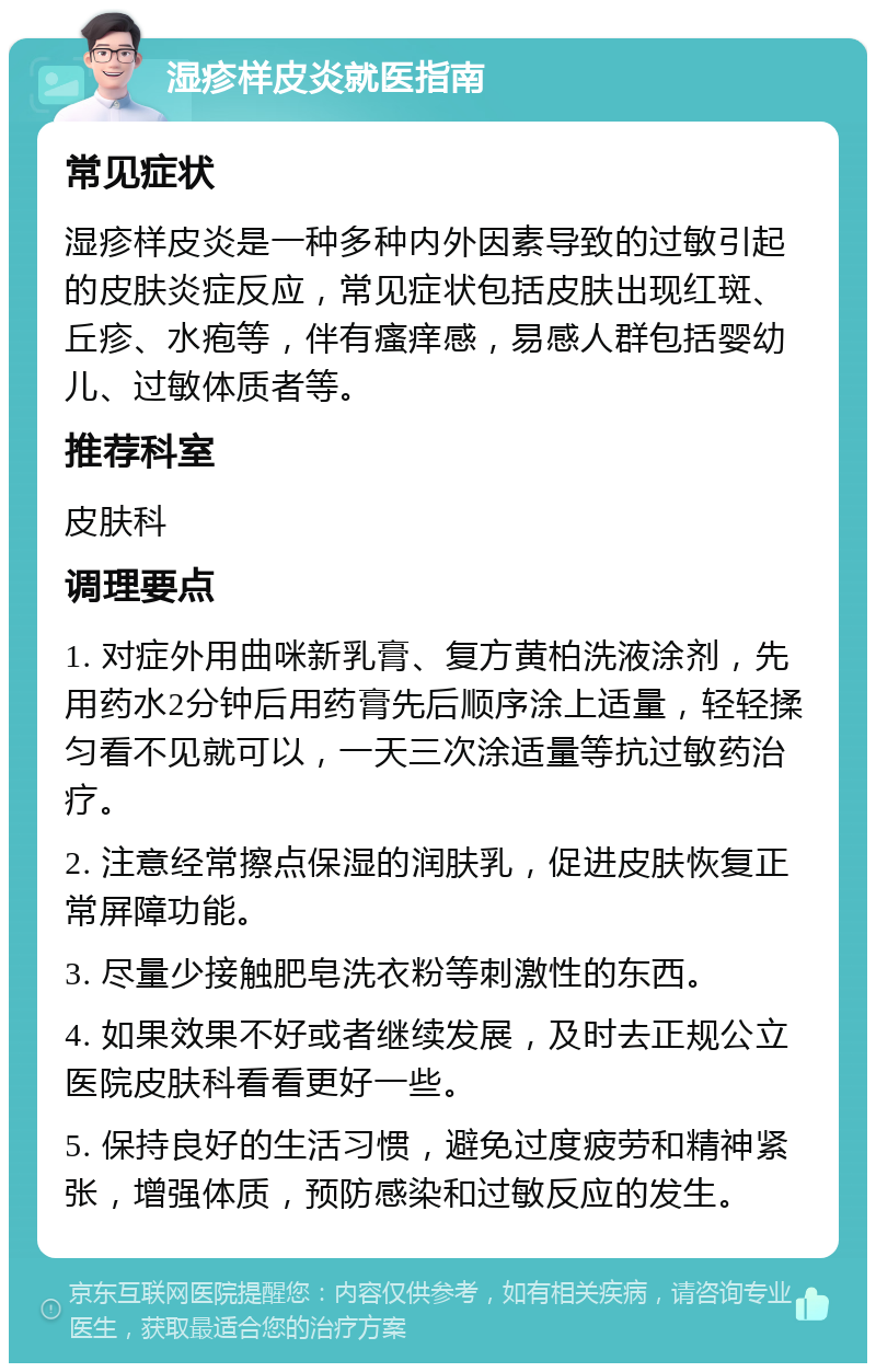 湿疹样皮炎就医指南 常见症状 湿疹样皮炎是一种多种内外因素导致的过敏引起的皮肤炎症反应，常见症状包括皮肤出现红斑、丘疹、水疱等，伴有瘙痒感，易感人群包括婴幼儿、过敏体质者等。 推荐科室 皮肤科 调理要点 1. 对症外用曲咪新乳膏、复方黄柏洗液涂剂，先用药水2分钟后用药膏先后顺序涂上适量，轻轻揉匀看不见就可以，一天三次涂适量等抗过敏药治疗。 2. 注意经常擦点保湿的润肤乳，促进皮肤恢复正常屏障功能。 3. 尽量少接触肥皂洗衣粉等刺激性的东西。 4. 如果效果不好或者继续发展，及时去正规公立医院皮肤科看看更好一些。 5. 保持良好的生活习惯，避免过度疲劳和精神紧张，增强体质，预防感染和过敏反应的发生。