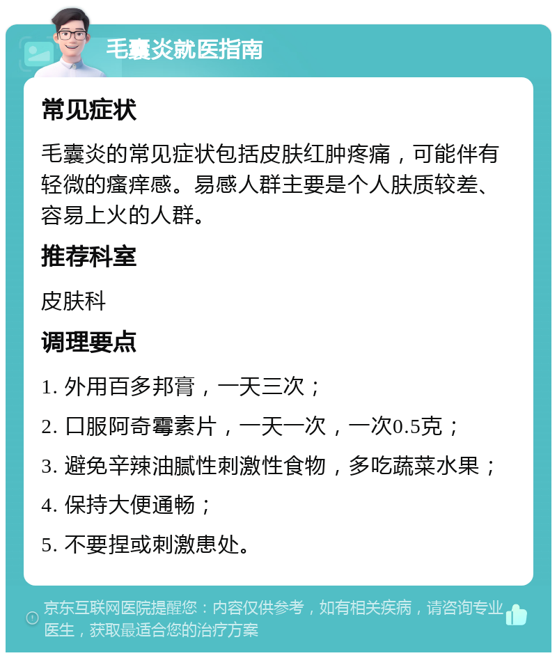 毛囊炎就医指南 常见症状 毛囊炎的常见症状包括皮肤红肿疼痛，可能伴有轻微的瘙痒感。易感人群主要是个人肤质较差、容易上火的人群。 推荐科室 皮肤科 调理要点 1. 外用百多邦膏，一天三次； 2. 口服阿奇霉素片，一天一次，一次0.5克； 3. 避免辛辣油腻性刺激性食物，多吃蔬菜水果； 4. 保持大便通畅； 5. 不要捏或刺激患处。