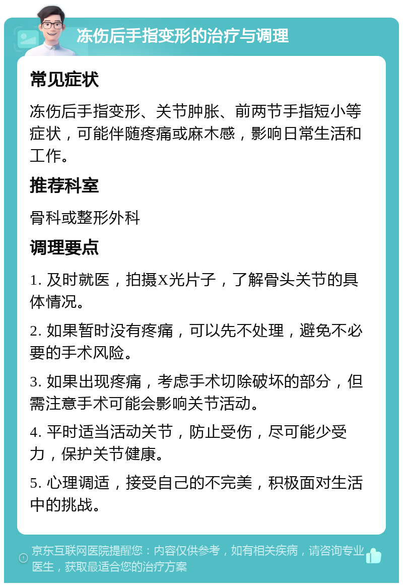 冻伤后手指变形的治疗与调理 常见症状 冻伤后手指变形、关节肿胀、前两节手指短小等症状，可能伴随疼痛或麻木感，影响日常生活和工作。 推荐科室 骨科或整形外科 调理要点 1. 及时就医，拍摄X光片子，了解骨头关节的具体情况。 2. 如果暂时没有疼痛，可以先不处理，避免不必要的手术风险。 3. 如果出现疼痛，考虑手术切除破坏的部分，但需注意手术可能会影响关节活动。 4. 平时适当活动关节，防止受伤，尽可能少受力，保护关节健康。 5. 心理调适，接受自己的不完美，积极面对生活中的挑战。