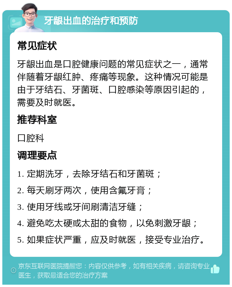 牙龈出血的治疗和预防 常见症状 牙龈出血是口腔健康问题的常见症状之一，通常伴随着牙龈红肿、疼痛等现象。这种情况可能是由于牙结石、牙菌斑、口腔感染等原因引起的，需要及时就医。 推荐科室 口腔科 调理要点 1. 定期洗牙，去除牙结石和牙菌斑； 2. 每天刷牙两次，使用含氟牙膏； 3. 使用牙线或牙间刷清洁牙缝； 4. 避免吃太硬或太甜的食物，以免刺激牙龈； 5. 如果症状严重，应及时就医，接受专业治疗。