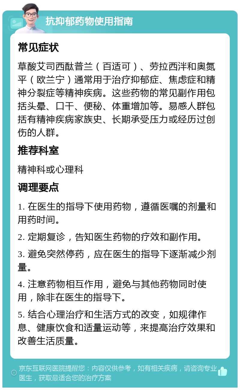 抗抑郁药物使用指南 常见症状 草酸艾司西酞普兰（百适可）、劳拉西泮和奥氮平（欧兰宁）通常用于治疗抑郁症、焦虑症和精神分裂症等精神疾病。这些药物的常见副作用包括头晕、口干、便秘、体重增加等。易感人群包括有精神疾病家族史、长期承受压力或经历过创伤的人群。 推荐科室 精神科或心理科 调理要点 1. 在医生的指导下使用药物，遵循医嘱的剂量和用药时间。 2. 定期复诊，告知医生药物的疗效和副作用。 3. 避免突然停药，应在医生的指导下逐渐减少剂量。 4. 注意药物相互作用，避免与其他药物同时使用，除非在医生的指导下。 5. 结合心理治疗和生活方式的改变，如规律作息、健康饮食和适量运动等，来提高治疗效果和改善生活质量。