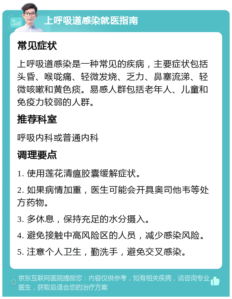 上呼吸道感染就医指南 常见症状 上呼吸道感染是一种常见的疾病，主要症状包括头昏、喉咙痛、轻微发烧、乏力、鼻塞流涕、轻微咳嗽和黄色痰。易感人群包括老年人、儿童和免疫力较弱的人群。 推荐科室 呼吸内科或普通内科 调理要点 1. 使用莲花清瘟胶囊缓解症状。 2. 如果病情加重，医生可能会开具奥司他韦等处方药物。 3. 多休息，保持充足的水分摄入。 4. 避免接触中高风险区的人员，减少感染风险。 5. 注意个人卫生，勤洗手，避免交叉感染。