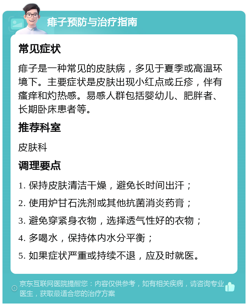 痱子预防与治疗指南 常见症状 痱子是一种常见的皮肤病，多见于夏季或高温环境下。主要症状是皮肤出现小红点或丘疹，伴有瘙痒和灼热感。易感人群包括婴幼儿、肥胖者、长期卧床患者等。 推荐科室 皮肤科 调理要点 1. 保持皮肤清洁干燥，避免长时间出汗； 2. 使用炉甘石洗剂或其他抗菌消炎药膏； 3. 避免穿紧身衣物，选择透气性好的衣物； 4. 多喝水，保持体内水分平衡； 5. 如果症状严重或持续不退，应及时就医。