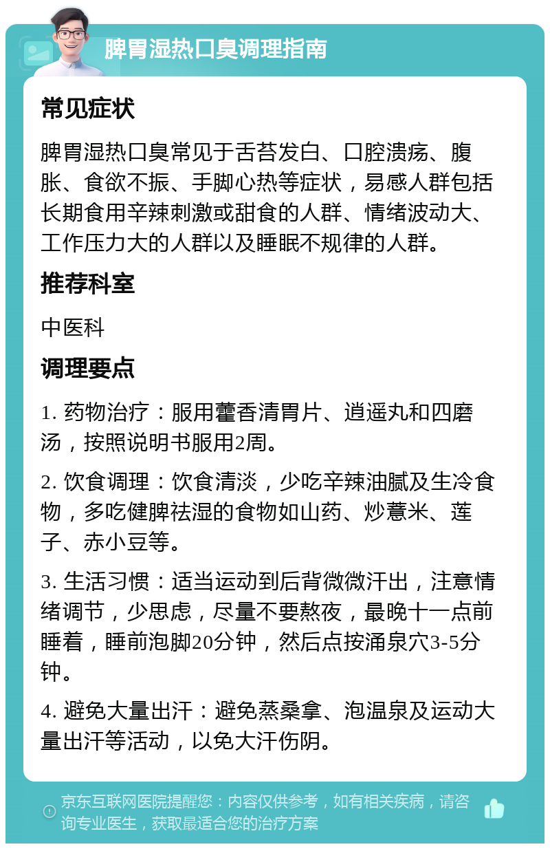 脾胃湿热口臭调理指南 常见症状 脾胃湿热口臭常见于舌苔发白、口腔溃疡、腹胀、食欲不振、手脚心热等症状，易感人群包括长期食用辛辣刺激或甜食的人群、情绪波动大、工作压力大的人群以及睡眠不规律的人群。 推荐科室 中医科 调理要点 1. 药物治疗：服用藿香清胃片、逍遥丸和四磨汤，按照说明书服用2周。 2. 饮食调理：饮食清淡，少吃辛辣油腻及生冷食物，多吃健脾祛湿的食物如山药、炒薏米、莲子、赤小豆等。 3. 生活习惯：适当运动到后背微微汗出，注意情绪调节，少思虑，尽量不要熬夜，最晚十一点前睡着，睡前泡脚20分钟，然后点按涌泉穴3-5分钟。 4. 避免大量出汗：避免蒸桑拿、泡温泉及运动大量出汗等活动，以免大汗伤阴。