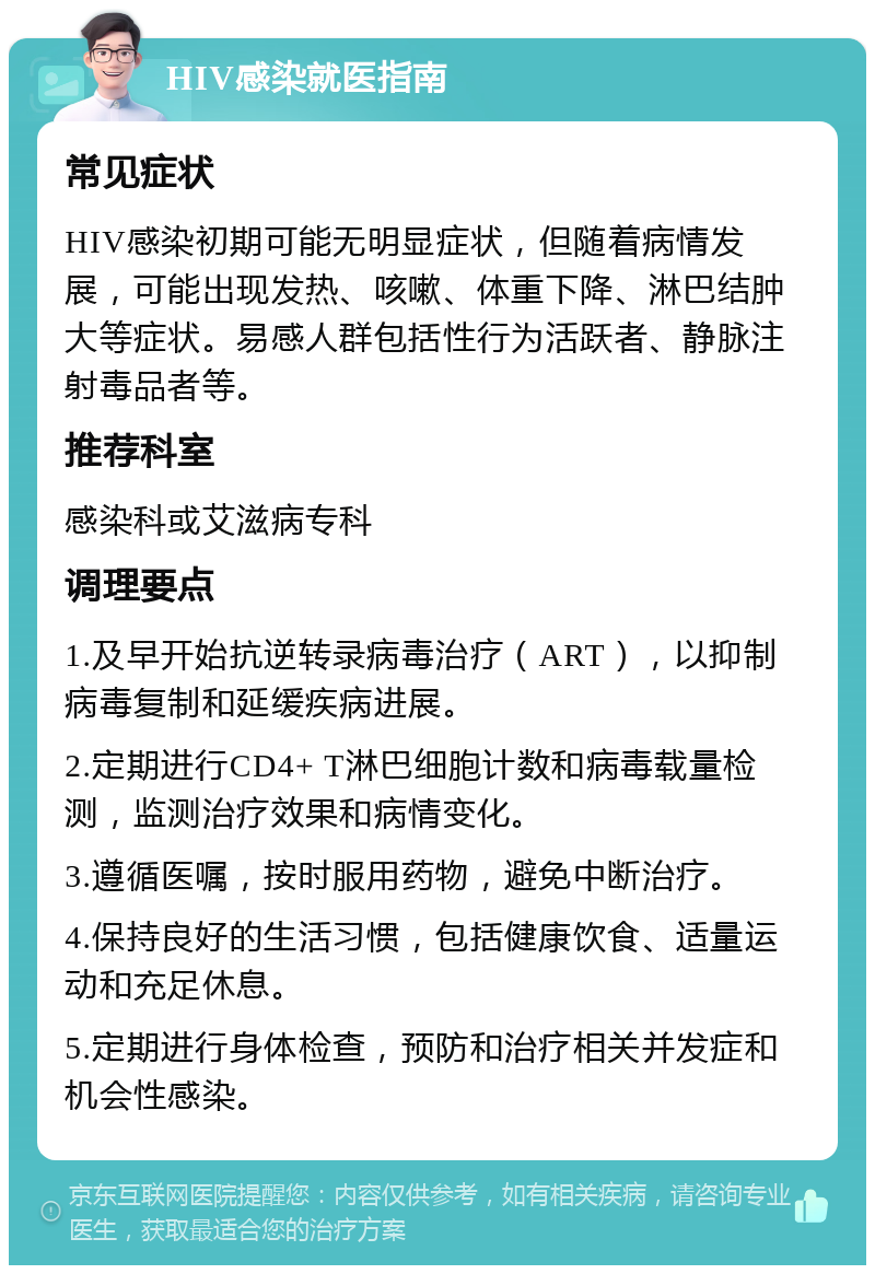 HIV感染就医指南 常见症状 HIV感染初期可能无明显症状，但随着病情发展，可能出现发热、咳嗽、体重下降、淋巴结肿大等症状。易感人群包括性行为活跃者、静脉注射毒品者等。 推荐科室 感染科或艾滋病专科 调理要点 1.及早开始抗逆转录病毒治疗（ART），以抑制病毒复制和延缓疾病进展。 2.定期进行CD4+ T淋巴细胞计数和病毒载量检测，监测治疗效果和病情变化。 3.遵循医嘱，按时服用药物，避免中断治疗。 4.保持良好的生活习惯，包括健康饮食、适量运动和充足休息。 5.定期进行身体检查，预防和治疗相关并发症和机会性感染。