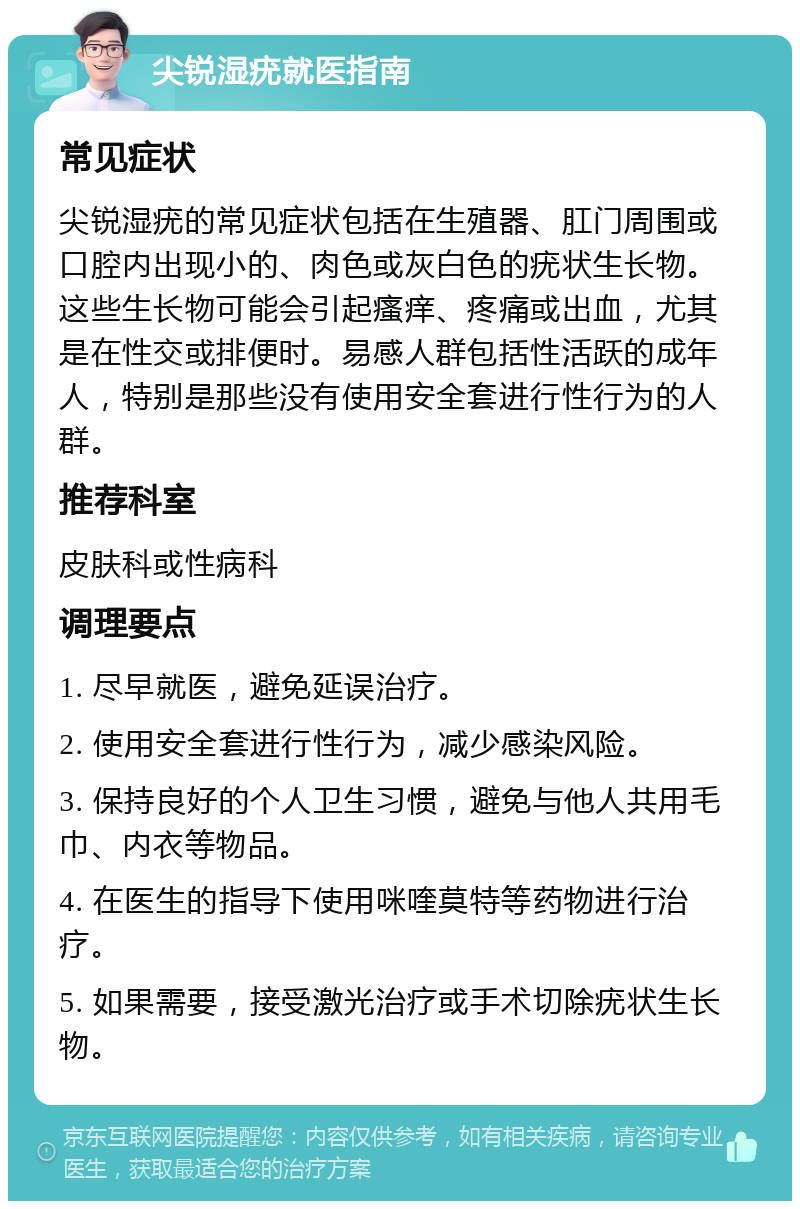 尖锐湿疣就医指南 常见症状 尖锐湿疣的常见症状包括在生殖器、肛门周围或口腔内出现小的、肉色或灰白色的疣状生长物。这些生长物可能会引起瘙痒、疼痛或出血，尤其是在性交或排便时。易感人群包括性活跃的成年人，特别是那些没有使用安全套进行性行为的人群。 推荐科室 皮肤科或性病科 调理要点 1. 尽早就医，避免延误治疗。 2. 使用安全套进行性行为，减少感染风险。 3. 保持良好的个人卫生习惯，避免与他人共用毛巾、内衣等物品。 4. 在医生的指导下使用咪喹莫特等药物进行治疗。 5. 如果需要，接受激光治疗或手术切除疣状生长物。