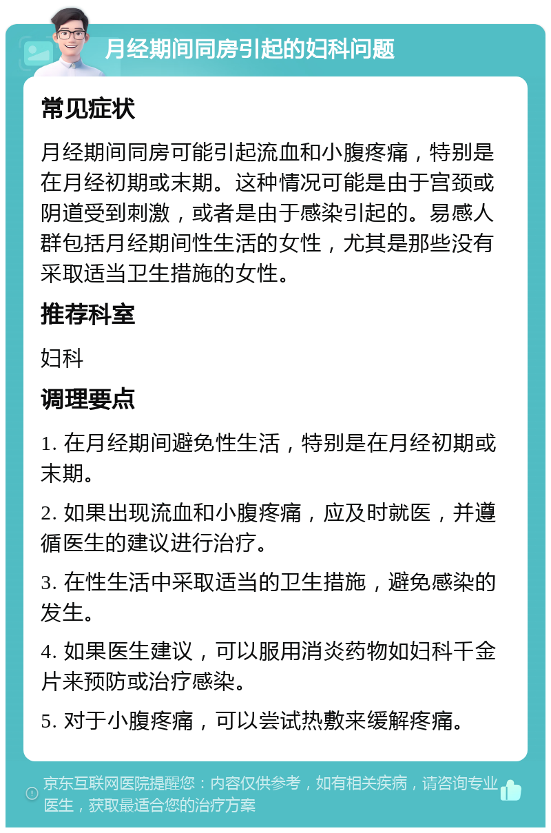 月经期间同房引起的妇科问题 常见症状 月经期间同房可能引起流血和小腹疼痛，特别是在月经初期或末期。这种情况可能是由于宫颈或阴道受到刺激，或者是由于感染引起的。易感人群包括月经期间性生活的女性，尤其是那些没有采取适当卫生措施的女性。 推荐科室 妇科 调理要点 1. 在月经期间避免性生活，特别是在月经初期或末期。 2. 如果出现流血和小腹疼痛，应及时就医，并遵循医生的建议进行治疗。 3. 在性生活中采取适当的卫生措施，避免感染的发生。 4. 如果医生建议，可以服用消炎药物如妇科千金片来预防或治疗感染。 5. 对于小腹疼痛，可以尝试热敷来缓解疼痛。