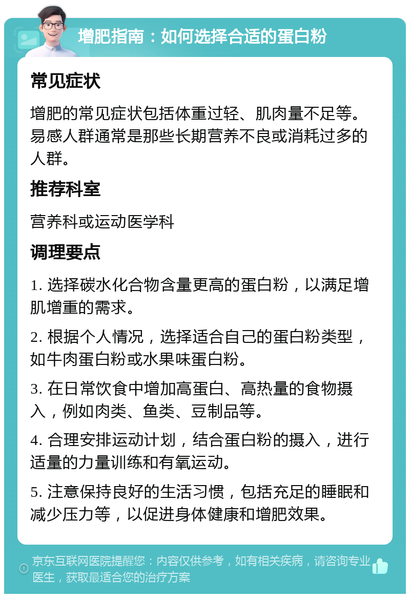 增肥指南：如何选择合适的蛋白粉 常见症状 增肥的常见症状包括体重过轻、肌肉量不足等。易感人群通常是那些长期营养不良或消耗过多的人群。 推荐科室 营养科或运动医学科 调理要点 1. 选择碳水化合物含量更高的蛋白粉，以满足增肌增重的需求。 2. 根据个人情况，选择适合自己的蛋白粉类型，如牛肉蛋白粉或水果味蛋白粉。 3. 在日常饮食中增加高蛋白、高热量的食物摄入，例如肉类、鱼类、豆制品等。 4. 合理安排运动计划，结合蛋白粉的摄入，进行适量的力量训练和有氧运动。 5. 注意保持良好的生活习惯，包括充足的睡眠和减少压力等，以促进身体健康和增肥效果。